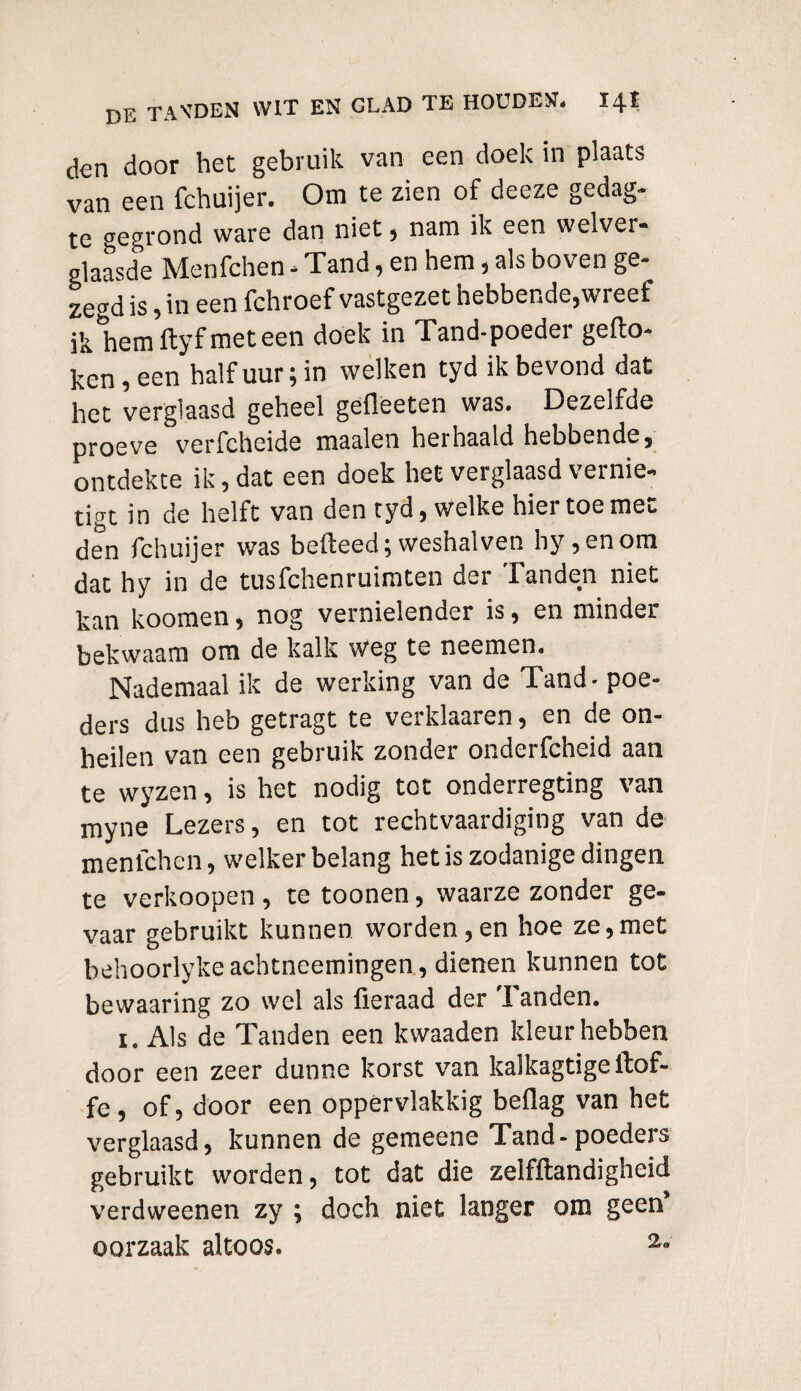 den door het gebruik van een doek in plaats van een fchuijer. Om te zien of deeze gedag- te gegrond ware dan niet, nam ik een welver- glaasde Menfchen - Tand, en hem, als boven ge¬ zegd is, in een fchroef vastgezet hebbende,wreef ik hemftyfmeteen doek in Tand-poeder gefto- ken, een half uur; in welken tyd ik bevond dat het verglaasd geheel gefleeten was. Dezelfde proeve verfcheide maaien herhaald hebbende, ontdekte ik, dat een doek het verglaasd vernie¬ tigt in de helft van den tyd, welke hier toe met den fchuijer was belleed;weshalven hy,enom dat hy in de tusfchenruimten der Tanden niet kan koomen, nog vernielender is, en minder bekwaam om de kalk weg te neemen. Nademaal ik de werking van de Tand - poe¬ ders dus heb getragt te verklaaren, en de on¬ heilen van een gebruik zonder onderfcheid aan te wyzen, is het nodig tot onderregting van myne Lezers, en tot rechtvaardiging van de menlchen, welker belang het is zodanige dingen te verknopen , te toonen, waarze zonder ge¬ vaar gebruikt kunnen worden,en hoe ze,met behoorlykeachtneemingen, dienen kunnen tot bewaaring zo wel als fieraad der Tanden. i. Als de Tanden een kwaaden kleur hebben door een zeer dunne korst van kaikagtige llof- fe, of, door een oppervlakkig beflag van het verglaasd, kunnen de gemeene Tand-poeders gebruikt worden, tot dat die zelfftandigheid verdweenen zy ; doch niet langer om geen’ oorzaak altoos. 2-