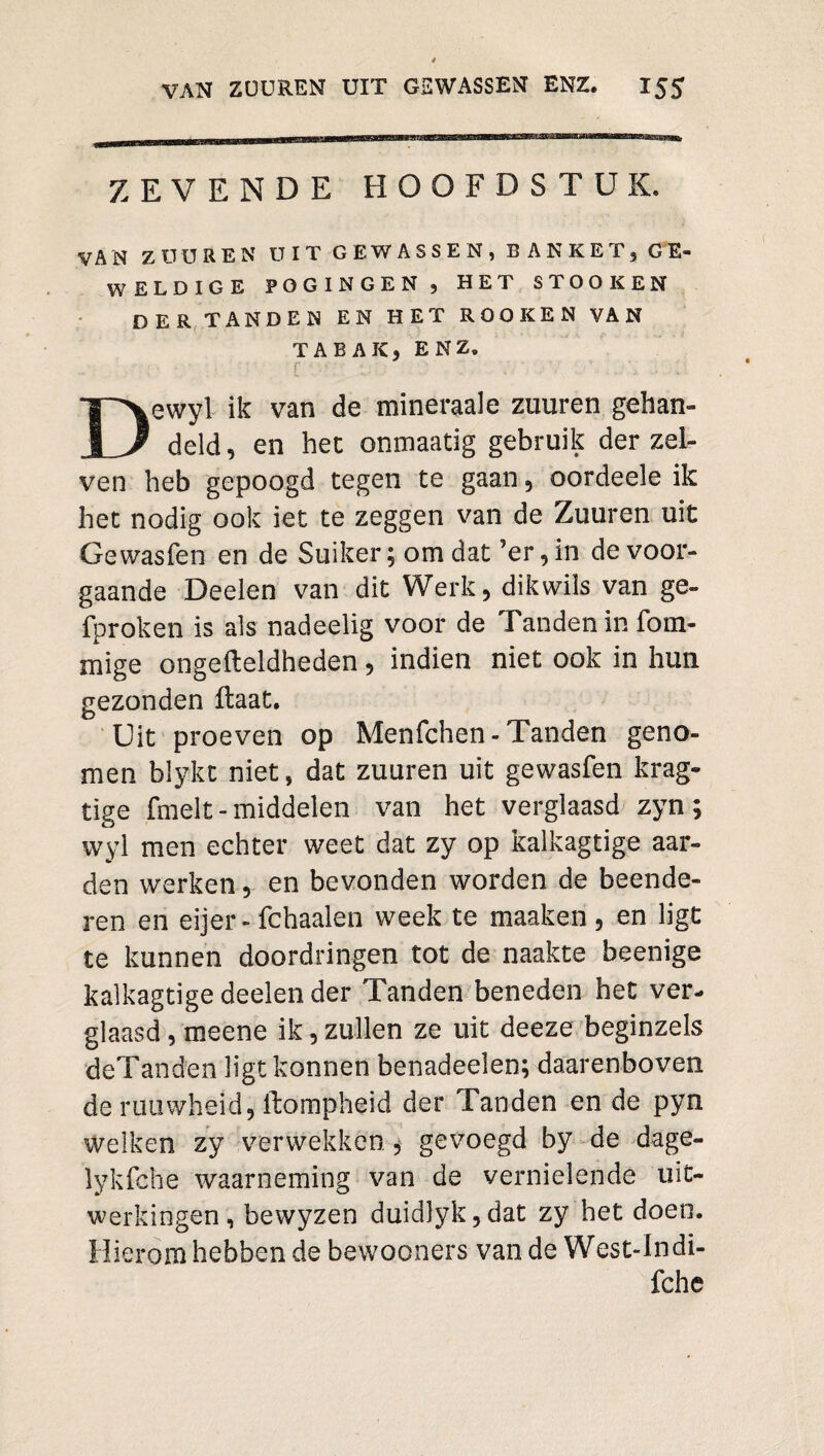 ZEVENDE HOOFDSTUK. VAN ZÜÜREN ü!TGEWASSEN,BANKET,GE- WELDIGE POGINGEN, HET STOOKEN DER TANDEN EN HET ROOK EN VAN TABAK, ENZ. r Dewyl ik van de mineraale zuuren gehan¬ deld, en het onmaatig gebruik der zel- ven heb gepoogd tegen te gaan, oordeele ik het nodig ook iet te zeggen van de Zuuren uit Ge wasfen en de Suiker; om dat ’er, in de voor¬ gaande Deelen van dit Werk, dikwils van ge- fproken is als nadeelig voor de Tanden in fom- mige ongefteidheden, indien niet ook in hun gezonden ftaat. Uit proeven op Menfchen - Tanden geno¬ men blykt niet, dat zuuren uit gewasfen krag» tige fmelt - middelen van het verglaasd zyn; wyl men echter weet dat zy op kalkagtige aar¬ den werken, en bevonden worden de beende¬ ren en eijer- fchaalen week te maaken , en ligt te kunnen doordringen tot de naakte beenige kalkagtige deelen der Tanden beneden het ver¬ glaasd , meene ik, zullen ze uit deeze beginzels deTanden ligt konnen benadeelen; daarenboven de rutiwheid, ftompheid der Tanden en de pyn welken zy verwekken, gevoegd by de dage- lykfche waarneming van de vernielende uit¬ werkingen, bewyzen duidlyk,dat zy bet doen. Hierom hebben de bewooners van de West-lndi- fche