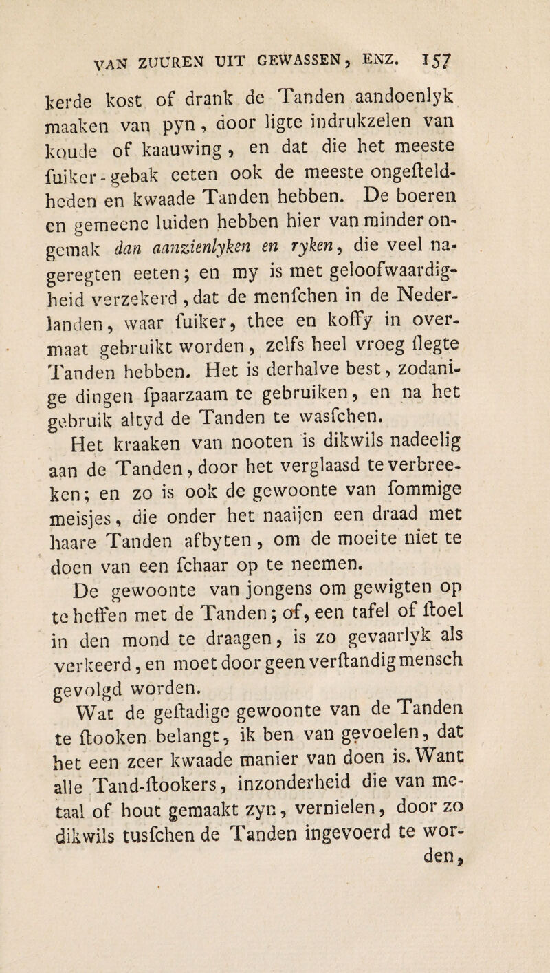 Ij er de kost of drank de Tanden aandoenlyk maaken van pyn, door ligte indrukzelen van koude of kaauwing , en dat die het meeste fuiker- gebak eeten ook de meeste ongefteld- heden en kwaade Tanden hebben. De boeren en gemeene luiden hebben hier van minder on* gemak dan aanzienlyksn en ryken, die veel na- geregten eeten; en my is met geloofwaardig¬ heid verzekerd, dat de menfchen in de Neder¬ landen, waar fuiker, thee en koffy in over¬ maat gebruikt worden, zelfs heel vroeg flegte Tanden hebben. Het is derhalve best, zodani¬ ge dingen fpaarzaam te gebruiken, en na het gebruik altyd de Tanden te wasfchen. Het kraaken van nooten is dikwils nadeelig aan de Tanden, door het verglaasd te verbree- ken; en zo is ook de gewoonte van fommige meisjes, die onder het naaijen een draad met haare Tanden af by ten , om de moeite niet te doen van een fchaar op te neemen. De gewoonte van jongens om gewigten op te heffen met de Tanden; of, een tafel of ftoel in den mond te draagen, is zo gevaarlyk als verkeerd, en moet door geen verftandigmensch gevolgd worden. Wat de geftadige gewoonte van de Tanden te ftooken belangt, ik ben van gevoelen, dat het een zeer kwaade manier van doen is. Want alle Tand-ftookers, inzonderheid die van me¬ taal of hout gemaakt zyn, vernielen, door zo dikwils tusfchen de Tanden ingevoerd te wor¬ den,