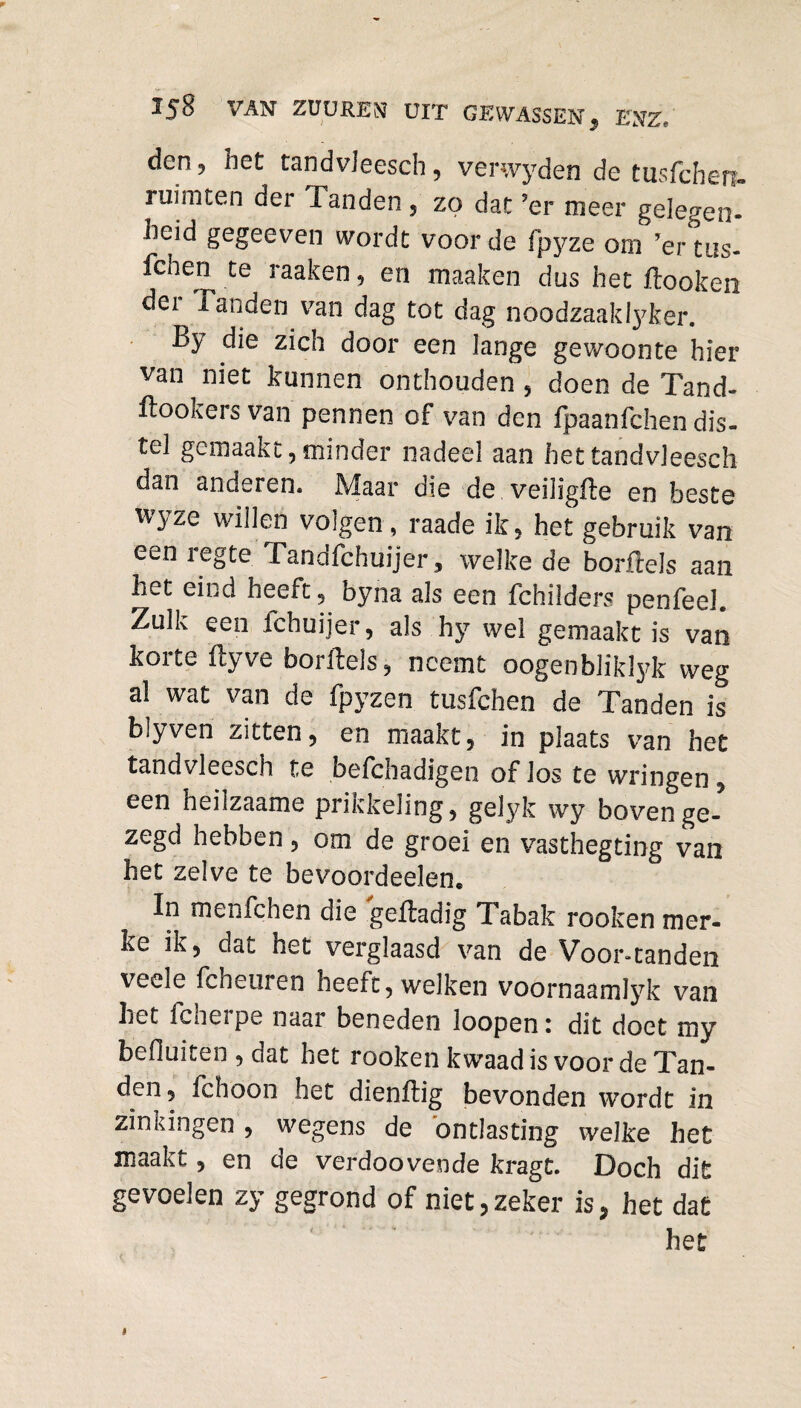 den 5 het tandvleesch, verwyden de tusfchërt- ruimten der Tanden , zo dat ?er meer gelegen¬ heid gegeeven wordt voorde fpyze om ’ertus- Ichen te raaken, en maaken dus het ftooken der Tanden van dag tot dag noodzaak Iyker. By die zich door een lange gewoonte hier van niet kunnen onthouden , doen de Tand- Bookers van pennen of van den fpaanfchen dis¬ tel gemaakt, minder nadeel aan het tandvleesch dan anderen. Maar die de veiligfle en beste wyze willen volgen, raade ik, het gebruik van een regte Tandfchuijer, welke de borfteJs aan het eind heeft, byna als een fchilders penfeel. Zulk een ichuijer, als hy wel gemaakt is van koite ftyve borllels, neemt oogenbliklyk weg al wat van de fpyzen tusfchen de Tanden is blyven zitten, en maakt, in plaats van het tandvleesch te befchadigen of los te wringen , een neilzaame prikkeling, gelyk wy bovenge¬ zegd hebben, om de groei en vasthegting van het zelve te bevoordeelen* In menfchen die geftadig Tabak rooken mer- ke ik, dat het verglaasd van de Voorstanden veele fcheuren heeft, welken voornaamlyk van het fcheipe naar beneden loopeni dit doet my befluiten , dat het rooken kwaad is voor de Tan¬ den, fchoon het dienitig bevonden wordt in zinkingen , wegens de ontlasting welke het maakt, en de verdoovende kragt. Doch dit gevoelen zy gegrond of niet,zeker is* het dat het