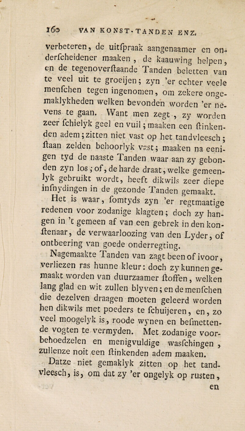 verbeteren , de uitipraas aangenaamer en on* derfcheidener maaken, de kaauwing helpen, en de tegenoveihaande Tanden beletten van te veel uit te groeijen; zyn ’er echter veele rnenfchen tegen ingenomen, om zekere onge- maklykheden welken bevonden worden ’er ne« vens te gaan. Want men zegt , zy worden zeer fchielyk geel en vuil; maaken een hinken¬ den adem;zitten niet vast op het tandvleesch; haan zelden behoorlyk vast; maaken na eeni- gen tyd oe naaste landen waar aan zy gebon¬ den zyn los ,* of , de harde draat, welke gemeen- jyk gebruikt wordt, heeft dikwils zeer diepe infn^ydingen in de gezonde Panden gemaakt. Het is waar, fomtyds zyn jer regtmaatige redenen voor zodanige klagten; doch zy han¬ gen in ’t gemeen af van een gebrek in den kon- ilenaar, de verwaarloozing van den Lyder, of ontbeering van goede onderregting. Nagemaakte Tanden van zagt been of ivoor, verliezen ras hunne kleur: doch zy kunnen ge¬ maakt worden van diuirzaamer boffen, welken lang glad en wit zullen bly ven; en de rnenfchen die dezelven draagen moeten geleerd worden hen dikwils met poeders te fchuijeren, en, zo veel moogelyk is, roode wynen en beffnetten- de vogten te vermyden. Met zodanige voor- behoedzelen en menigvuldige wasfchingen , zullenze noit een hinkenden adem maaken. Datze niet gemaklyk zitten op het tand¬ vleesch, is, om dat zy ’er ongelyk op rusten.