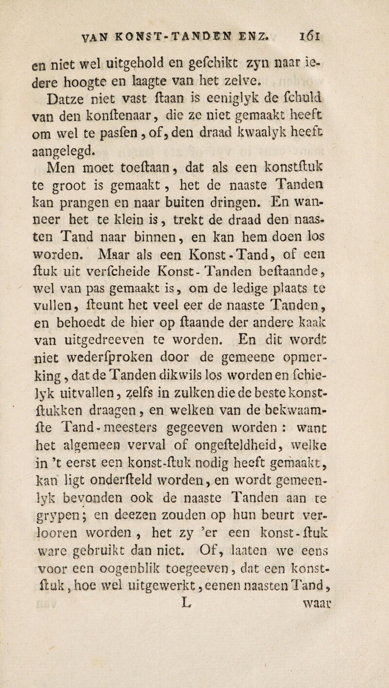 en niet wel uitgehold en gefchikt zyn naar ie¬ dere hoogte en laagte van het zelve. Datze niet vast Haan is eeniglyk de fchuld van den konftenaar, die ze niet gemaakt heeft om wel te pasfen , of, den draad kwaalyk heeft aangelegd. Men moet toeftaan, dat als een konstftuk te groot is gemaakt, het de naaste Tanden kan prangen en naar buiten dringen. En wan¬ neer het te klein is , trekt de draad den naas¬ ten Tand naar binnen, en kan hem doen los worden. Maar als een Konst-Tand, of een Huk uit verfcheide Konst-Tanden beftaande, wel van pas gemaakt is, om de ledige plaats te vullen, fteunt het veel eer de naaste Tanden, en behoedt de hier op ftaande der andere kaak van uitgedreeven te worden. En dit wordt niet wederfproken door de gemeene opmer¬ king , dat de Tanden dikvvils los worden en fchie- 3yk uitvallen, zelfs in zulken die de beste konst- ftukken draagen, en welken van de bekwaam- fte Tand-meesters gegeeven worden : want het algemeen verval of ongesteldheid, welke in 5t eerst een konst-fl.uk nodig heeft gemaakt, kan ligt onderfteld worden, en wordt gemeen- lyk bevonden ook de naaste Tanden aan te grypen; en deezen zouden op hun beurt ver¬ loeren worden, het zy ’er een konst-ftuk ware gebruikt dan niet. Of, laaten we eens voor een oogenblik toegeeven 5 dat een konst¬ ftuk, hoe wel uitgewerkt, eenen naasten Tand, L waar