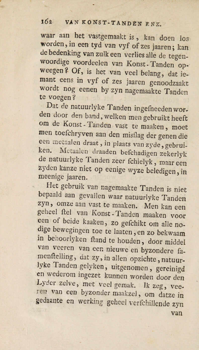 wu3i aan het vastgemaakt is, kan doen los woiden, in een tyci van vyf of zes jaaren$ kan de bedenking van zulk een verlies alle de tegen- woordige voordeelen van Konsc - Tanden op- weegen ?■ Of, is het van veel belang, dat ie- mant eens in vyf of zes jaaren genoodzaakt wordt nog eenen by zyn nagemaakte Tanden te voegen ? Dat de natuurlyke Tanden ingefneeden wor¬ den door den band, welken men gebruikt heeft om de Konsc - Tanden vast te maaken, moet men toefchryven aan den misdag der genen die een me taaien draat, in plaats van zyde,gebrui¬ ken. Ai . .„a.:.;; draaden befchadigen zekerlyk de natuurlyke Tanden zeer fchielyk, maar een zyden kanze niet op eenige wyze beledigen, in meenige jaaren. Het gebruik van nagemaakte Tanden is niet bepaald aan gevallen waar natuurlyke Tanden zyn, om ze aan vast te maaken. Men kan een geheel ftel van Konst-Tanden maaken voor ecu of beide kaaken, zo gefchikt om alle no- . bewegingen toe te laaten, en zo bekwaam in benoorlyken ftand te houden, door middel van veeren van een nieuwe en byzondere fa- menfteiling, dat zy,in allen opzichte,natuur¬ lyke Tanden gelyken, uitgenomen, gereinigd en wederom ingezet kunnen worden door den Lydcr zelve, met veel gemak. Ik zeg, vee¬ ren van een byzonder maakzel, om datze in gedaante en werking geheel verfchillende zyn van