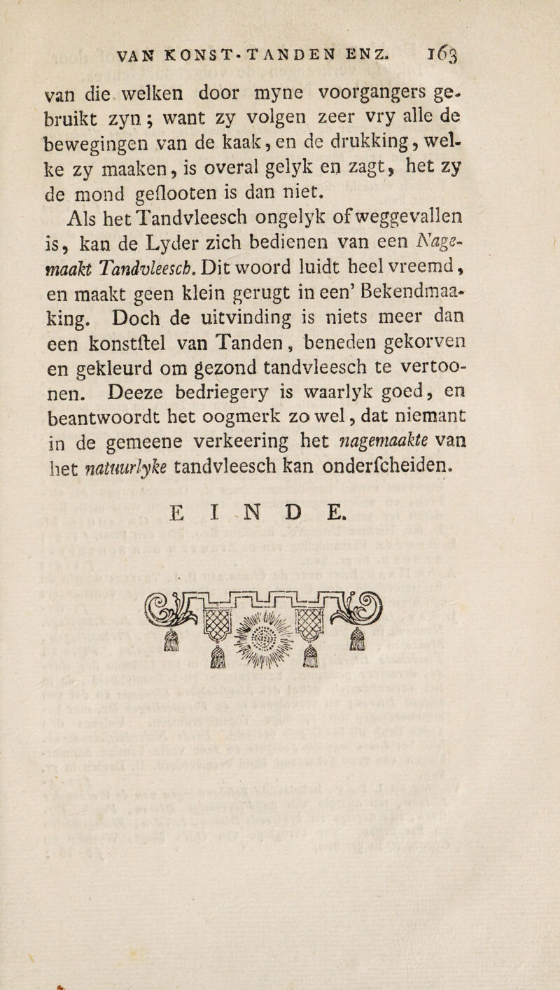 van die welken door myne voorgangers ge. bruikt zyn; want zy volgen zeer vry alle de bewegingen van de kaakten de drukking,wel¬ ke zy maaken, is overal gelyk en zagt, het zy de mond geflooten is dan niet. Als het Tandvleesch ongelyk of weggevallen is, kan de Lyder zich bedienen van een Nage¬ maakt Tandvleesch. Dit woord luidt heel vreemd, en maakt geen klein gerugt in een’ Bekendmaa- king. Doch de uitvinding is niets meer dan een konstftel van Tanden, beneden gekorven en gekleurd om gezond tandvleesch te vertoo- nen. Deeze bedriegery is waarlyk goed, en beantwoordt het oogmerk zo wel, dat niemant in de gemeene verkeering het nagemaakte van het natmrlyke tandvleesch kan onderfcheiden» EINDE.