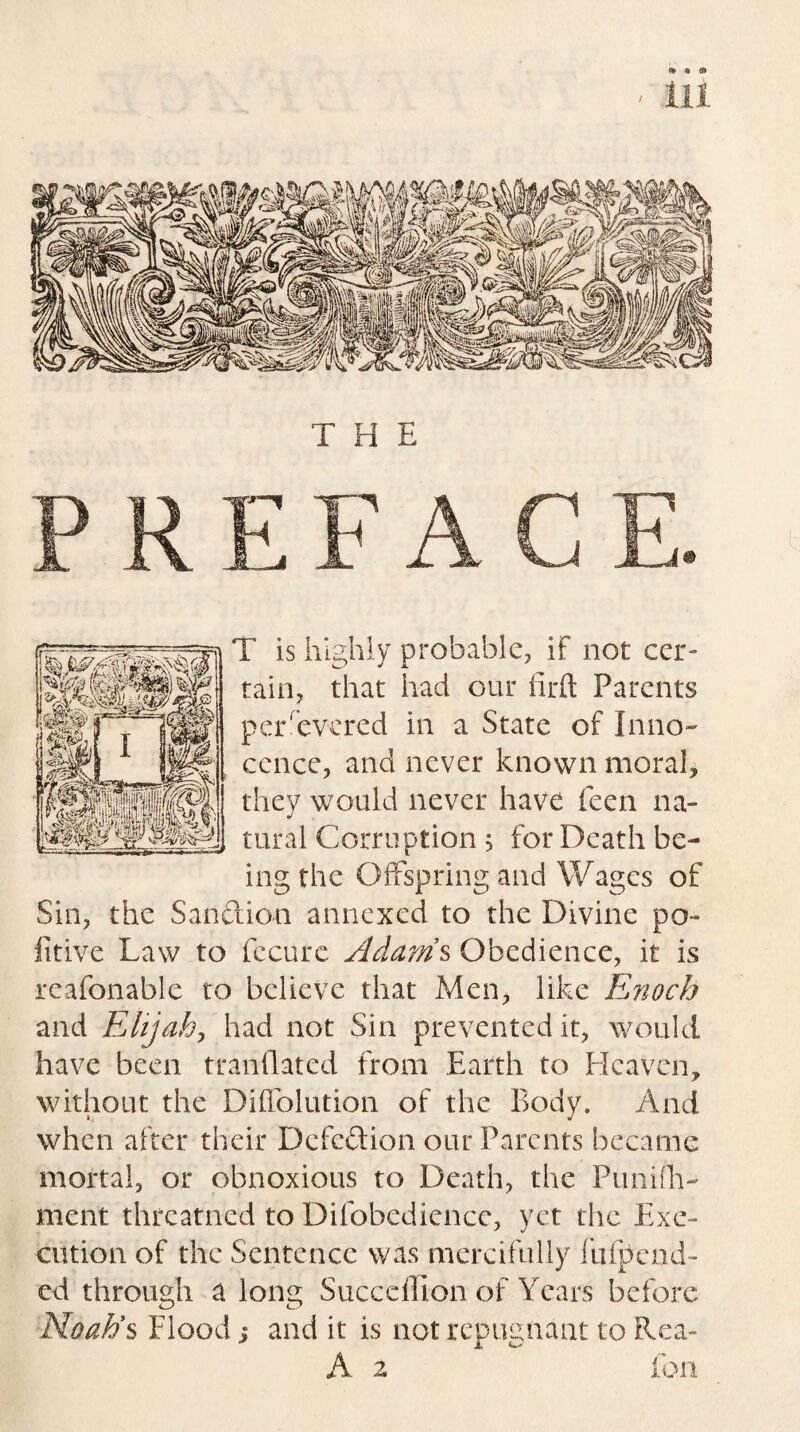 T is highly probable, if not cer¬ tain, that had our firft Parents persevered in a State of Inno¬ cence, and never known moral, they would never have feen na¬ tural Corruption 5 for Death be¬ ing the Offspring and Wages of Sin, the Sanction annexed to the Divine po- litive Law to fccure Adams Obedience, it is reafonable to believe that Men, like Enoch and Elijah, had not Sin prevented it, would have been tranflated from Earth to Heaven, without the Diffolution of the Body. And. when after their Defection our Parents became mortal, or obnoxious to Death, the Punifh- ment threatned to Difobediencc, yet the Exe¬ cution of the Sentence was mercifully fufpend- ed through a long Succeflion of Years before Noah’s Flood; and it is not repugnant to Rea- 2 fon