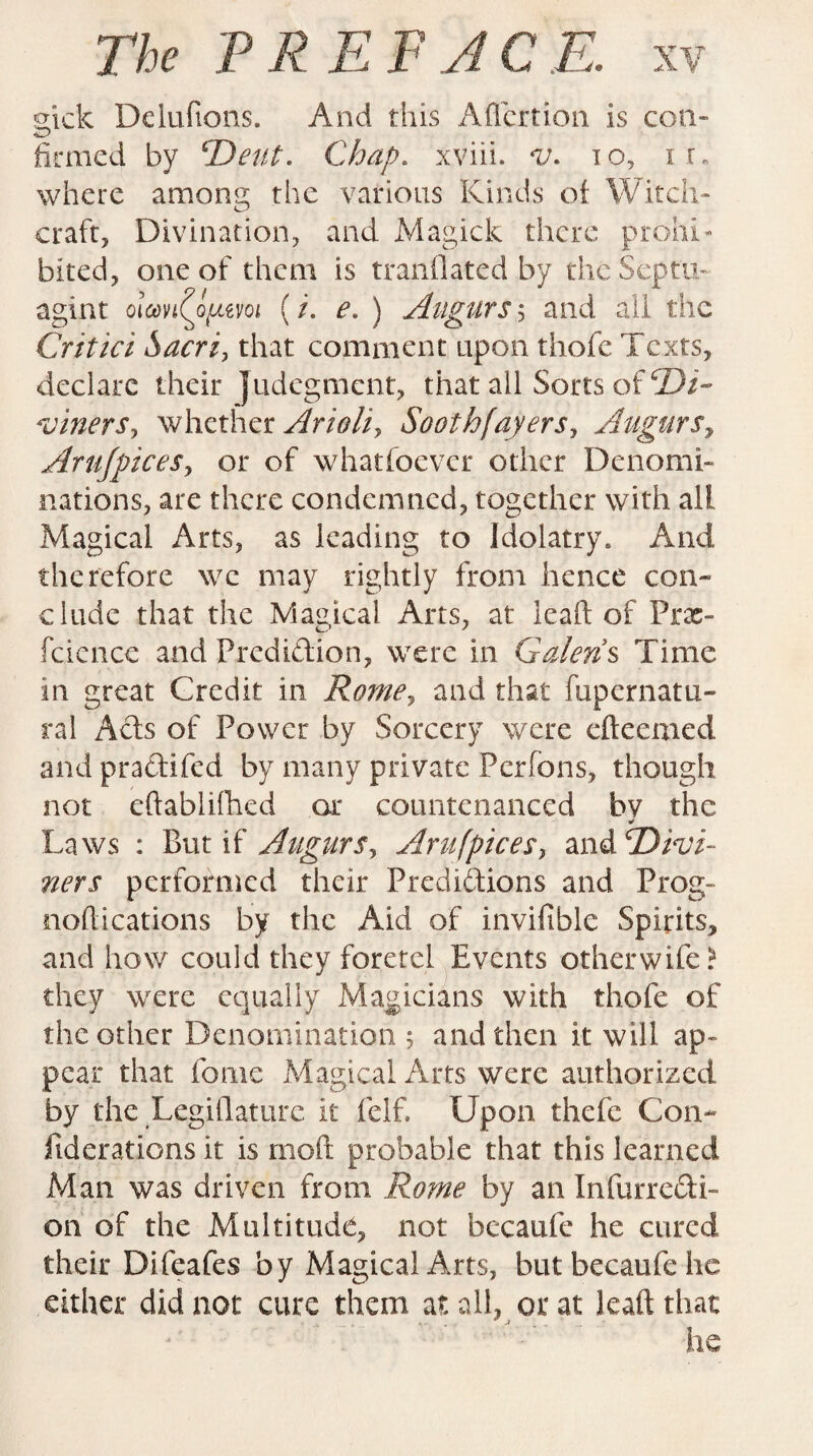 mck Deluftons. And this Aficrtion is con- firmed by ‘'Dent. Chap, xviii. v. to, ir. where among the various Kinds of Witch¬ craft, Divination, and Magick there prohi¬ bited, one of them is tranflated by thcSeptu- agint olmi(ppmi (/. e. ) Augurs$ and all the Critici Sacri, that comment upon thofe Texts, declare their Judegment, that all Sorts of SDi- wnerSy whether Arioli> Soothfayers, Augurs, Arujpices, or of whatsoever other Denomi¬ nations, are there condemned, together with all Magical Arts, as leading to Idolatry. And therefore we may rightly from hence con- elude that the Magical Arts, at lead of Prac- fcience and Predidion, were in Galen’s Time in great Credit in Rome, and that fupernatu- ral Ads of Power by Sorcery were efteemed and pradifed by many private Perfons, though not eftablifhed or countenanced bv the Laws : But if Augurs, Arufpicesy and.divi¬ ners performed their Predidions and Prog- nodications by the Aid of invifible Spirits, and how could they foretel Events other wife? they were equally Magicians with thofe of the other Denomination ; and then it will ap¬ pear that home Magical Arts were authorized by the Legislature it felf. Upon thefe Con* fiderations it is mod probable that this learned Man was driven from Rome by an Infurredi- 011 of the Multitude, not becaufe he cured their Difeafes by Magical Arts, but becaufe he either did not cure them at all, or at lead that he