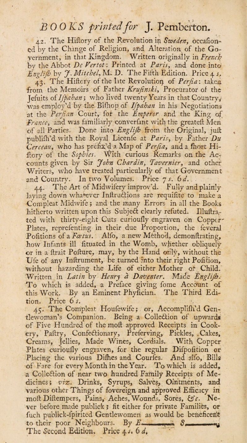 42. The Hiftory of the Revolution in Sweden, occaiion- ed by the Change of Religion, and Alteration of the Go¬ vernment, in that Kingdom. Written originally in French by the Abbot De Vertot: Printed at Paris, and done into Englifh by J. Mitchel, M; D. The Fifth Edition. Price 4 s. 43. The Hiftcry of the late Revolution of Perfia: taken from the Memoirs of Father Krufinski, Procurator of the Jefuits of Ifpahan; who lived twenty Years in that Country, was employ’d by the Bifhop of Ifpahan in his Negotiations at the Perfian Court, fof the Emperor and the King of France, and was familiarly converfant with the greateft Men of all Parties. Done into Englijh from the Original, juft publifh’d with the Royal Licenfe at Paris, by Father Du Cerceau, who has prefix'd a Map of Perfia, and a fhort Hi¬ ftory of the Sophies. With curious Remarks on the Ac-? counts given by Sir John Chardin, Tavernier, and other Writers, who have treated particularly of that Government and Country. In two Volumes. Price 7 s. 6 d. . 44. The Art of Midwifery improv'd. Fully and plainly laying down whatever Inftrudtions are requifite to make a Compleat Midwife; and the many Errors in all the Books hitherto written upon this Subject clearly refuted. Illuftra,- ted with thirty-eight Cuts curioufly engraven on Copper' Plates, reprefenting in their due Proportion, the feveral Pofitions of a Foetus. Alfo, a new Method, demonftrating, how Infants ill fituated in the Womb, whether obliquely or in a ftrait Polture, may, by the Hand only, without the Ufe of any Inftrument, be turned into their right Pofition, without hazarding the Life of either Mother of Child. Written in Latin by Henry a Daventer. Made Englijb; To which is added, a Preface giving fome Account of this Work. By an Eminent Phyfician. The Third Edi¬ tion. Price 6 s. 45. The Compleat Houfewife; or, Accomplififd Gen¬ tlewoman’s Companion. Being a Collection of upwards of Five Hundred of the moll approved Receipts in Cook¬ ery, Paltry, Confedtionary, Preferring, Pickles, .Cakes, Creams, Jellies, Made Wines, Cordials. With Copper Plates curiouily engraven, for the regular Difpolition or Placing the various Dilhes and Courfes. And alfo. Bills of Fare for every Month in the Year. To which is added, a Collection of near two hundred Family Receipts of Me¬ dicines; viz. Drinks, Syrups, Salves, Ointments, and various other Things of fovereign, and approved Efficacy in moll Diltempers, Pains,-Aches, Wounds, Sores, C?Y. Ne¬ ver before made publick ; fit either for private Families, or fuch publick-fpirited Gentlewomen as would be beneficerit to their poor Neighbours. By E« .. The .Second Edition. Price 4/. 6 d.