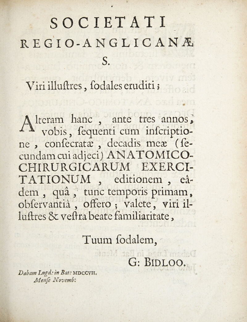 SOCIETATI KEGIO-ANGLICANA S. Viri illuftres, fodales eruditi s A Itcram hanc , ante tres annos l ^ ^ vobis, fequenti cum infcriptio- ne , confecrata: , decadis mcx (fe¬ cundam cui adjecij ANATOMICO- CHIRURGICARUM EXERCI¬ TATIONUM 5 editionem , ei¬ dem , qua , tunc temporis primam, obfervantia , offero valete, viri il¬ luftres & veftra beate familiaritate, Tuum fodalem, G: Bidloo., Dabam Lugd: in Bat: MDCCVIL Aierife Novembl