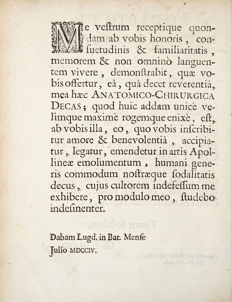 veftrum receptique qiion- E' jtnj I I 1*1 • iam ab vobis honoris , aam ao yodis non oris , con- fuetudinis & familiaritatis . memorem & non omniiib languen¬ tem vivere , demon lirabit ^ quae vo¬ bis offertur, ea, qua decet reverentia,, mea hxc ANATrOMICO-CHIRURGICA Decas ; quod huic addam unice ve- limque maxime rogemque enixe, efl:,. ab vobis illa, eo, quo vobis inferibi- tur amore & benevolentia , accipia^ tur,, legatur 3‘emendetur in artis Apol¬ lineas emolumenturn humani gene¬ ris commodum noftr^eque fodalitatis decus , cujus cultorem indefeffum me exhibere, pro modulo meo, ftudebo> ©abam Lugd, ih Bat. Menii