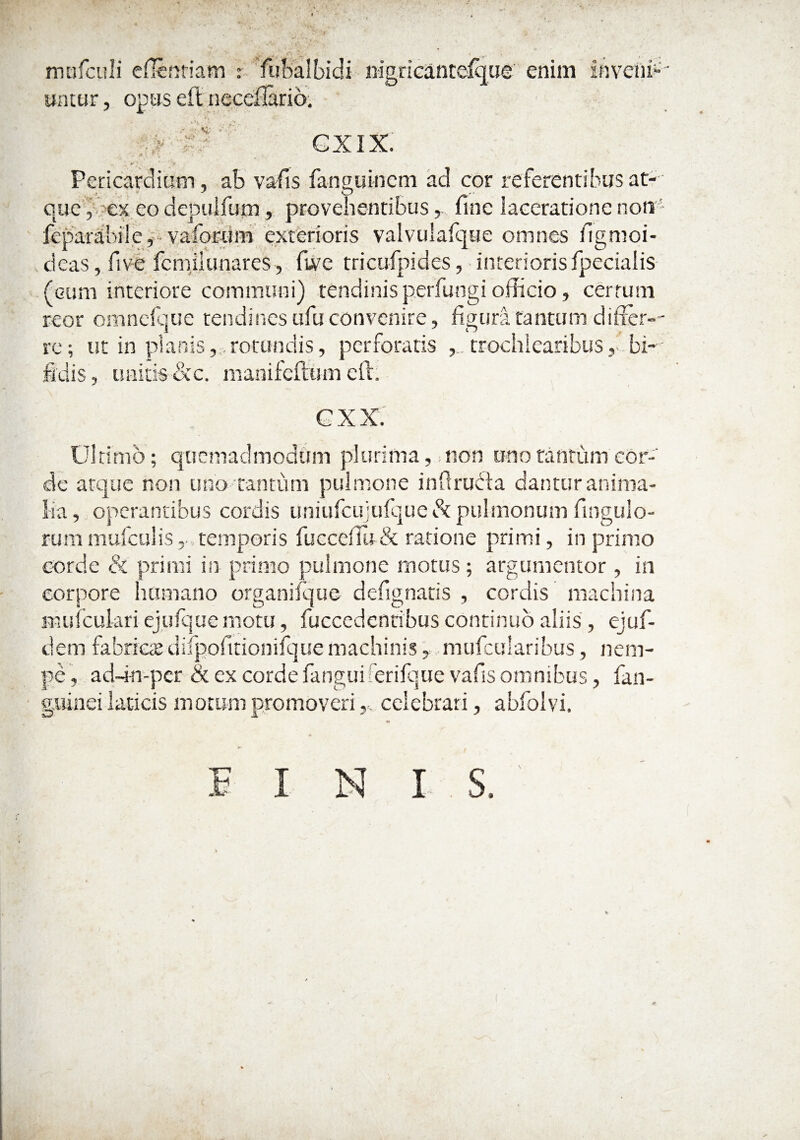 mufculi eflenriam : fubalbidi iiigriGanteique' enim inveni¬ untur , opus eft neceliaric). •.v GXIX. Pericardium, ab vafis fanouincm ad cor referentibusatr deas, five fcmjlunares, fwe tricufpides, interiorisfpecialis (cum interiore communi) tendinis perfungi officio, cerrum reor omneique tendines ufu convenire, figura tantum differ¬ re; ut in planis,,, rotundis, perforatis , . trochlearibus dis, unitis dcc. manifeftum eft. GXX. Ultimo; quemadmodum plurima, non uno tantum cor¬ de atque non uno tantum pulmone inflrudla dantur anima¬ lia, operantibus cordis uniufcujufquedc pulmonum fingulo- rum mufculis temporis fuccelTu& ratione primi, in primo corde & primi isr primo pulmone motus; argumentor, in corpore humano organifque defignatis , cordis machina mufculari ejufque motu, fuccedcnribus continuo aliis', ejuf- dem fabrica; difpofitionifque machinis, mufcularibus, nem¬ pe , adri-n-per & ex corde fanguiferifque vafis omnibus, fan- giiinei laticis motum promovericelebrari, abfolvi.