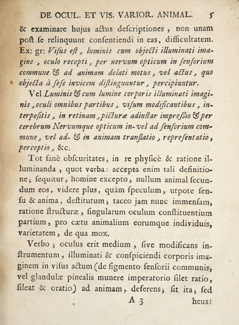 &: examinare hujus a&us deferiptiones , non unam poft fe relinquunt confentiendi in eas, difficultatem. Ex: gr: Vifus efl , luminis cum objelli illuminati ima¬ gine j oculo recepti , per nervum opticum in fen forium commune ad animam delati motus ^ vel alius j quo objeUa d fefe invicem diftinguuntur 3 percipiuntur. Vel Luminis & cum lumine corporis illuminati imagi¬ nis j oculi omnibus partibus , vifum modificantibus j in- terpofitis , in retinam piliura adindar imprejlio & per cerebrum Nervumque opticum in- vel ad fienforium com¬ mune j vel ad- & in animam tranfiatio > reprefentatio, perceptio „ &c. Tot fane obfcuritates, in re phy fice & ratione il¬ luminanda , quot verba: accepta enim tali definitio¬ ne} fequitur, homine excepto, nullum animal fecun¬ dum eos, videre plus, quam fpeculum, utpote fen- fu & anima, deftitutum5 taceo jam nunc immenfam, ratione ftru.&urse, fingularum oculum conftituentium partium, pro extu animalium eorumque individuis, varietatem , de qua mox. Verbo } oculus erit medium , fi ve modificans in- flrrumentum , illuminati & confpiciendi corporis ima¬ ginem in vifus adum (de figmento fenforii communis-, vel glandula pinealis munere imperatorio filet ratio, fileat & oratio} ad animam, deferens j fit ita} fed