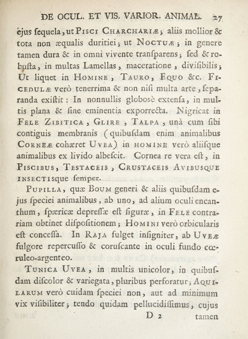 ejus fequela, ut Pisci Charchari j£; aliis mollior 8c tota non squalis duritiei; ut Noctua; in genere tamen dura & in omni vivente tranfparens > fed & ro- fcufta , in multas Lamellas , maceratione , divifibilis -y Ut liquet in H omine, Tauro, Equo &c. Fi¬ cedulae vero tenerrima & non nili multa arte , fepa- randa exiftit: In nonnullis globose extenfa, in mul¬ tis plana & line eminentia exporre&a. Nigricat in Fele Zibitica , Glire , Talpa , una cum libi contiguis membranis (” quibufdam enim animalibus CornEaE cohsret Uvea) in homine vero aliifque animalibus ex livido albefcit. Cornea re vera eft, in Piscibus, Testaceis , Crustaceis Avibusque INSECTIsque femper. Pupilla, quse Boum generi & aliis quibufdam e- jus fpeciei animalibus , ab uno, ad alium oculiencan- thum, fpasricce depretias eft figurce, in Fele contra¬ riam obtinet difpolitionem; Homini vero orbicularis eft concefla. In Raja fulget infigniter, abUvE.® fulgore repercufto & corufcante in oculi fundo cce* ruleo-aruenteo. T unica Uvea , in multis unicolor, in quibuf¬ dam difcolor & variegata, pluribus perforatur> Aqui¬ larum vero cuidam fpeciei non, aut ad minimum vix vifibiliter > tendo quidam pellucidiflimus, cujus D 2 tamen