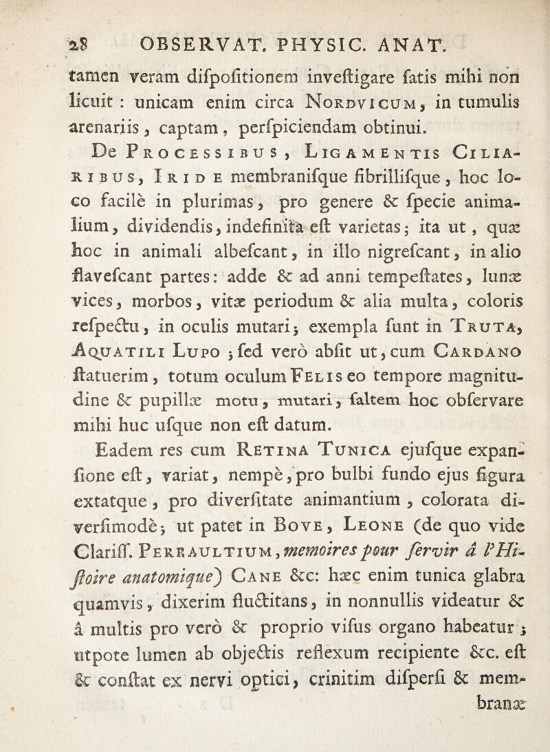 * tamen Feram difpofitionem inveftigare fatis mihi non licuit : unicam enim circa Nordvicum, in tumulis arenariis , captam , perfpiciendam obtinui. De Processibus , Ligamentis Cilia¬ ribus, Iride membranifque fibrillifque, hoc lo¬ co facile in plurimas, pro genere & fpecie anima¬ lium , dividendis, indefinita eft varietas; ita ut, quse hoc in animali albefeant, in illo nigrefeant, in alio flavefeant partes: adde & ad anni tempeftates, Iunx vices, morbos, vitae periodum & alia multa, coloris refpeftu, in oculis mutari j exempla funt in Truta, Aquatili Lupo *fcd vero abiit ut,cum Cardano ftatuerim , totum oculum Felis eo tempore magnitu¬ dine & pupillae motu, mutari, faltem hoc obfervare mihi huc ufque non eft datum. Eadem res cum Retina Tunica ejufque expan- flone eft, variat, nempe,pro bulbi fundo ejus figura extatque, pro diverfitate animantium , colorata di- verfimodej ut patet in Bove , Leone (de quo vide GlarifT. PEREAULTiuM,«mwwpmr fervir a PHi~ Jtolre anatomique) Cane &c: hxc enim tunica glabra quamvis, dixerim flu&itans, in nonnullis videatur 8c a multis pro vero & proprio vifus organo habeatur i utpote lumen ab obje&is reflexum recipiente &c. eft & conftat ex nervi optici, crinitim difperfi 8c mem- branx