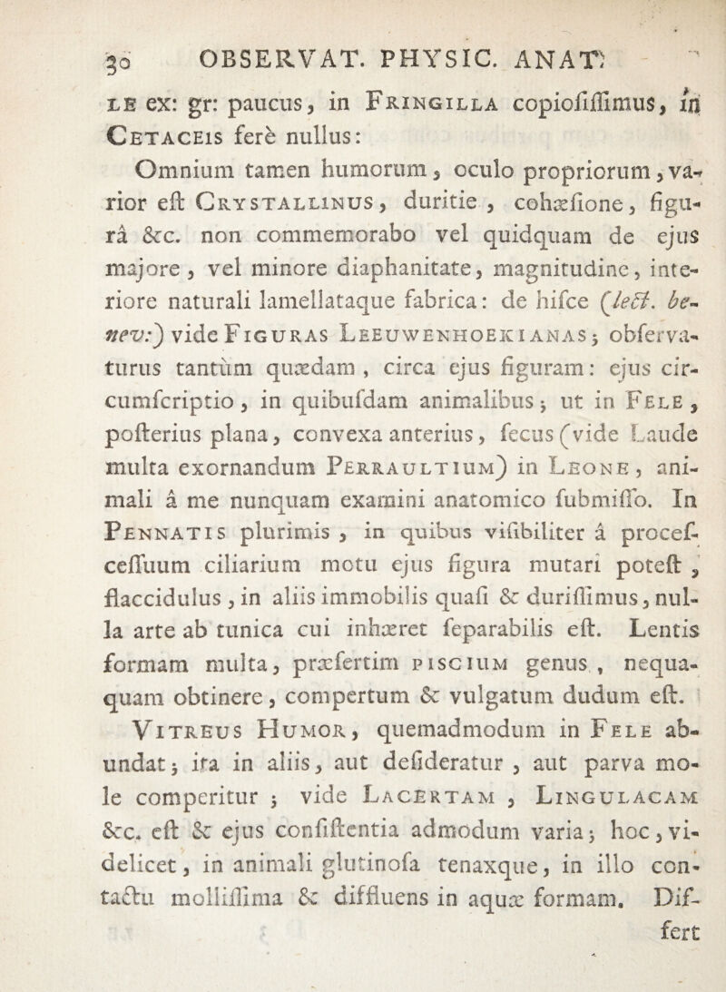 le ex: gr: paucus, in Fringilla copioliffimus, in Cetaceis fere nullus: Omnium tamen humorum, oculo propriorum, va- rior eft Crystallinus, duritie , cohsefione, figu¬ ra &c. non commemorabo vel quidquam de ejus majore , vel minore diaphanitate, magnitudine, inte¬ riore naturali lamellataque fabrica: de hifce (Jeffi. he- ttev:') vide Figuras Leeuwenhoeki anas j obferva- turus tantum quaedam , circa ejus figuram: ejus cir- cumfcriptio , in quibufdam animalibus; ut in Fele , pofterius plana, convexa anterius, fecus(vide Laude multa exornandum Perraultium) in Leone , ani¬ mali a me nunquam examini anatomico fubmifio. In Pe nnatis plurimis , in quibus viubiliter a procef- ceffuum ciliarium motu ejus figura mutari poteft , flaccidulus , in aliis immobilis quafi &c durifiimus, nul¬ la arte ab tunica cui inhaeret feparabilis eft. Lentis formam multa, praefertim piscium genus , nequa¬ quam obtinere, compertum & vulgatum dudum eft. Vitreus Humor, quemadmodum in Fele ab¬ undat} ira in aliis, aut defideratur , aut parva mo¬ le comperitur } vide Lacertam , Lingulacam Scc. eft & ejus confiftentia admodum varia} hoc,vi¬ delicet, in animali glutinofa tenaxque, in illo con¬ tactu mollifilma &c diffluens in aquae formam. Dif¬ fert