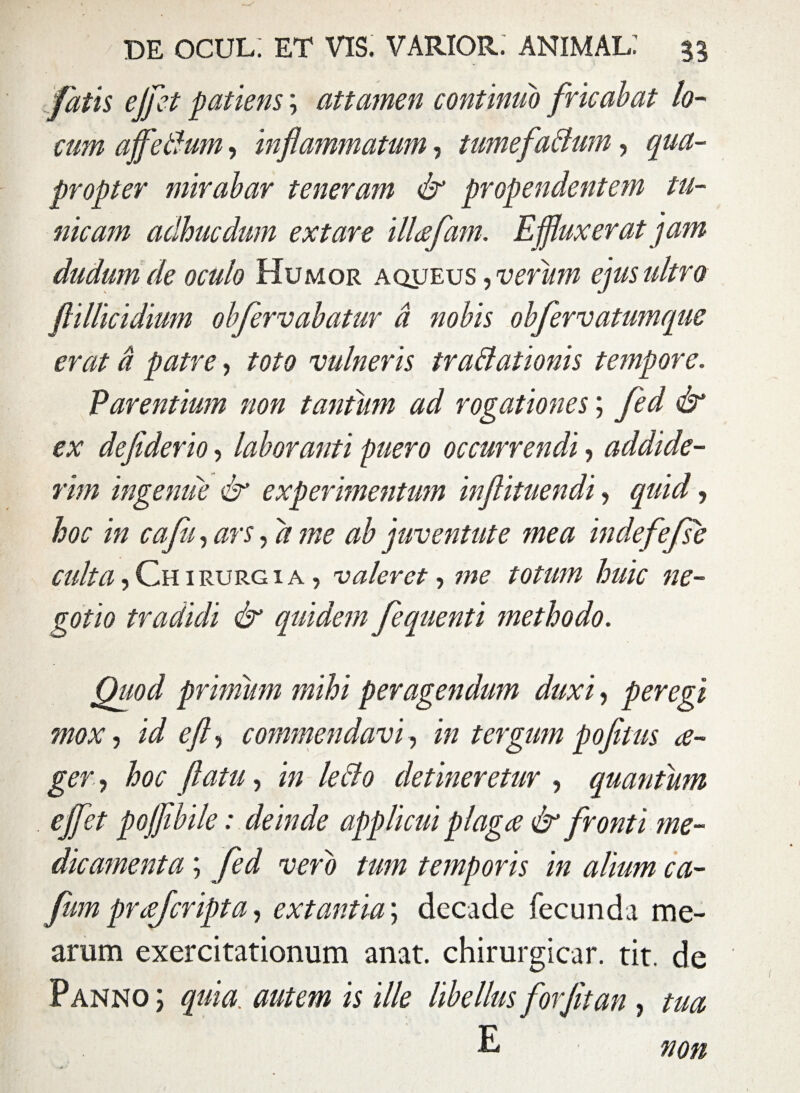 fatis effet patiens \ attamen continuo fricabat lo¬ cum affeBum, inflammatum, tumefaBum, qua¬ propter mirabar teneram & propendentem tu¬ nicam acihucdum extare illafam. Effluxerat jam dudum de oculo Humor aqueus , verum ejus ultro flillicidium obfervabatur a nobis obfervatumque erat d patre, toto vulneris traBationis tempore. Parentium non tantum ad rogationes; fed & ex defiderio, laboranti puero occurrendi, addide¬ rim ingenue & experimentum inflituendi, quid, hoc in cafu, ars, a me ab juventute mea indefefse culta. Chirurgi a , valeret, me totum huic ne¬ gotio tradidi & quidem fequenti methodo. Quod primum mihi peragendum duxi, peregi mox, id efl, commendavi, in tergum pofltus a- ger, hoc flatu, in leBo detineretur , quantum effet pojflbile: deinde applicui plaga & fronti me¬ dicamenta ; fed vero tum temporis in alium ca- fum prajcripta, extantia; decade fecunda me¬ arum exercitationum anat. chirurgicar. tit. de Panno ; quia, autem is ille libellus forfitan , tua E ■ non