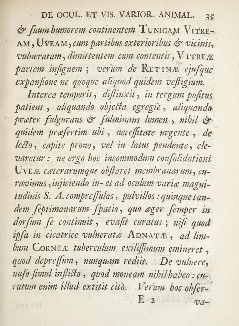 & fuum humorem continentem Tunicajvi Vitre¬ am , Uveam , cum partibus exterioribus & vicinis, vulneratam,dimittentem cum contentis, Vitrea: partem infignem ; verum de Retina, ejufquc expanfione ne quoque aliquod quidem vefiigium. Interea temporis, di/linxit, i» tergum pojitus patiens , aliquando objeBa egregie, aliquando praeter fulgurans & fulminans lumen , #/&/ <&*■ quidem praefertim ubi, neceffitate urgente , ^ leBo , capite prono, it/ i# latus pendente, ele¬ varetur: ne ergo hoc incommodum confolidationi Uve a caeterarumque obftaret membranarum, ravimus, inficiendo in- et ad oculum variae magni¬ tudinis S. A. comprejfulas, pulvillos: quinque tan¬ dem feptimanarum fpatio, quo aeger femper in dor fimi fe continuit, curatus ; niji quod ipfa in cicatrice vulnerata Adnata , ad lim¬ bum Cornea tuberculum exilijfimum emineret, quod depreffum, nunquam rediit. De vulnere, nafo fimul infliBo, ^//0;/ moneam nihil habeo: cu¬ ratum enim illud extitit cito. Verum hoc objer- E* vo—