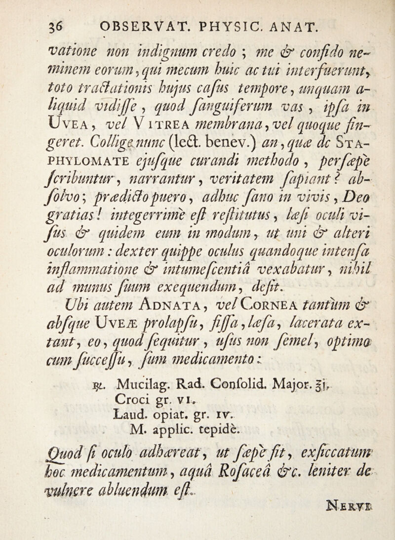 vatione non indignum credo ; me & confido ne¬ minem eorum, qui mecum huic ac tui interfuerunt^ toto traflationis hujus cafus tempore, unquam a- liquid vidijfe, quod fanguiferum vas , ipfa 'm CJvea , vel V itrea membrana, vel quoque fin¬ geret. CoUigenunc (le£l benev.) an , qua dc Sta- phylomate ejufque curandi methodo, perfepe fcribuntur, narrantur, veritatem fapiantf ab- folvo; pradiff o puero, adhuc fano in vivis, Deo gratias ! integerrime efl reflitutus, laji oculi vi- fus & equidem eum in modum, ut uni & alteri oculorum: dexter quippe oculus quandoque intenfa inflammatione & intumefcentia vexabatur, nihil ad munus futim exequendum, defit. Ubi autem Adnata, vel Cornea tantum &' abfq ue Uve.®: prolapfu, fi fla, lafa, lacerata ex- tant, eo, quod fequitur, ufus non femel, optim® cum fucce (fu, fum medicamento i qt. Mucilag. Rad. Confolid. Major. §j,. Croci gr. v I. Laud. opiat. gr. iv. M. applic. tepide. Quod fi oculo adhaereat, ut fiepie fit, exftccatums hoc medicamentum, aqua Rofaced &c. leniter de minere abluendum efl. Neryb