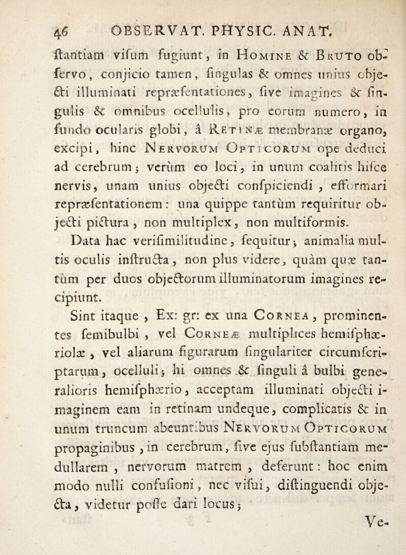 Bantiam vifum fugiunt, in Homine & Bruto ob« fervo, conjicio tamen, fingulas & omnes unius obje- £ti illuminati reprasfentationes, live imagines & firi- gulis & omnibus ocellulis, pro eorum numero, in fundo ocularis globi, a Retinas membrana: organo, excipi, hinc Nervorum Opticorum ope deduci ad cerebrum; verum eo loci, in unum coaliris hifce nervis, unam unius objefti confpiciendi , efFormari reprsefentationem : una quippe tantum requiritur ob- je£ti piftura, non multiplex, non multiformis. Data hac verifimilitudine, fequitur; animalia mul¬ tis oculis inftru&a, non plus videre, quam quas tan¬ tum per duos obje&orum illuminatorum imagines re¬ cipiunt. Sint itaque , Ex: gr: ex una Cornea, prominen¬ tes femibulbi , vel Cornea multiplices hemifphas- riolas , vel aliarum figurarum fingulariter circumfcri- ptarum, ocelluli; hi omnes & finguli a bulbi gene¬ ralioris hemifphasrio, acceptam illuminati objefti i- maginem eam in retinam undeque, complicatis & in unum truncum abeuntibus Nervorum Opticorum propaginibus ,in cerebrum, five ejus fubftantiam me¬ dullarem , nervorum matrem , deferunt: hoc enim modo nulli confufioni, nec vifui, aiftinguendi obje¬ cta , videtur polle dari locus; Ve-