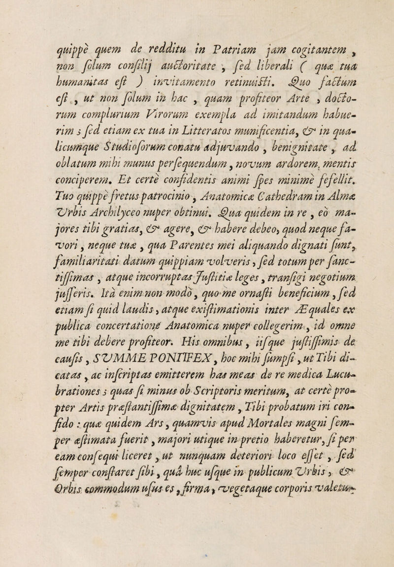 non filum confini] aaSiori tat e 5 fied liberali ( qua tu ce humanitas efi ) incitamento retinaiBi. Jfuo facium cfi , ut non fiolum in hac y quam profiteor Arte > docto¬ rum complurium Virorum exempla ad imitandum habue¬ rim s fed etiam ex tua in Litteratos munificentia, & in qua¬ licumque Studiofimm conatu adjuvando y benignitate r ad oblatum mihi munus perfiquendum y novum ardorem. mentis conciperem. Et certe confidentis animi fies minime fefellit. Tuo quippe fretus patrocinio, Anatomica C athedram in Alma 'Urbis Archilyceo nuper obtinui. Jfua quidem in re , eo ma¬ jores tibi gratiasy& agerey & habere debeo* quod neque fa¬ vori , neque tua y qua Parentes mei aliquando dignati funty f amiliaritati datum quippiam volveris ,fid totum per fime~ tiffimos 5 atque incorruptas fiufiitia leges, tranfigi negotium jujfierisIta enim non modo y quo meornafti beneficium 5fed etiam fi quid laudis, exifiimationis inter Aequales ex publica concertationi Anatomica nuper collegerim y id omne me tibi debere profiteor. His omnibus , iifque jufiiffimis de caufis, SUMME PONTIFEXy hoc mihi fumpfi y ut Tibi di¬ catas y ac infiriptas emitterem has meas de re medica Lucu¬ brationes s quas fi minus oh Scriptoris meritum y at certe prom¬ pter Artis prafiantiffima dignitatem , Tibi probatum iri con¬ fido : qua quidem Ars y quamvis apud Mortales magni fiem- per afiimata fuerit y majori utique in pretio haberetur yfi per eam conjequi liceret x ut tmnquam deteriori loco effiet y fid fietnper conflaret fibi y qua huc ufique in publicum Urbis ? & Qfbisi commodum ufius et 9tfirma > ategetaque corporis valetu^