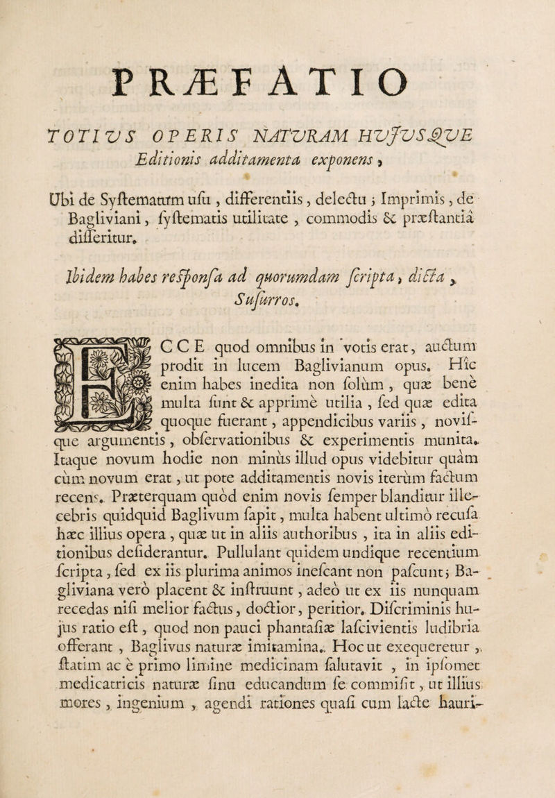 P RyE F AT I O TOTI VS OPERIS NATVRAM HVjVSSVE Editionis additamenta exponens > Ubi de Syftematirm ufu , differentiis, delettu 5 Imprimis, de Bagliviani, lyltematis utilitate , commodis prxftantia differitur. ibidem habes reS/onfa ad quorumdam /cripta > diEta Sufmros. CCE quod omnibus in votis erat, auclum prodit In lucem Baglivianum opus. Hic enim habes inedita non folum , quas bene multa liint & apprime utilia , fed quas edita _ __quoque fuerant, appendicibus variis, novii- que argumentis, obfervationibus experimentis munita* Itaque novum hodie non minus illud opus videbitur quam cum novum erat, ut pote additamentis novis iterum factum recens. Praeterquam quod enim novis femper blanditur ille¬ cebris quidquid Baglivum lapit, multa habent ultimo recufa haec illius opera, qux ut in aliis authoribus , ita in aliis edi¬ tionibus defiderantur. Pullulant quidem undique recentium fcripta 7 fed ex iis plurima animos inefcant non pafcunt, Ba~ gliviana vero placent & inftruunt, adeo ut ex iis nunquam recedas nili melior factus, dodlior, peritior. Difcriminis hu¬ jus ratio eft, quod non pauci phantafiae lafcivientis ludibria offerant 5 Baglivus naturas imitamina.. Hoc ut exequeretur ,, ffatim ac e primo limine medicinam falutavit , in iplomet medicatricis naturas finii educandum fe commifit, ut illius mores, ingenium , agendi rationes quali cum latte haurio