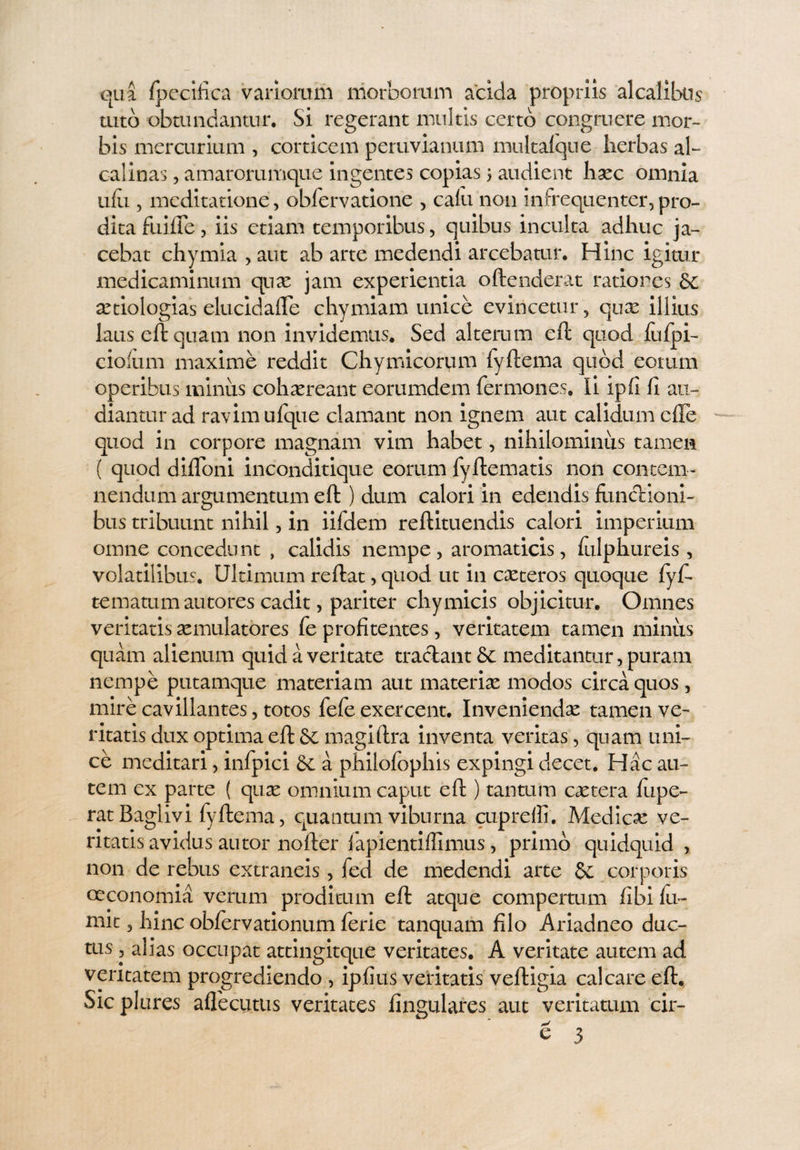 qua fpecifica variorum morborum acida propriis alcalibus tuto obtundantur. Si regerant multis certo congruere mor¬ bis mercurium , corticem pemvianum multat que herbas al- calinas, amarorumque ingentes copias 5 audient hxc omnia ufu, meditatione, obfervatione , cafu non in frequenter, pro¬ dita fiiiiTe, iis etiam temporibus, quibus inculta adhuc ja¬ cebat chymia , aut ab arte medendi arcebatur. Hinc igitur medicaminum quas jam experientia oftenderat ratiores & xtiologias elucidafle chymiam unice evincetur, qux illius laus eft quam non invidemus. Sed alterum eft quod fufpi- ciofum maxime reddit Chymicorum fyftema quod eorum operibus miniis cohaereant eorumdem Termones. Ii ipfi fi au¬ diantur ad ravim ufque clamant non ignem aut calidum efle quod in corpore magnam vim habet, nihilominus tamen ( quod ditioni inconditique eorum fyftematis non contem¬ nendum argumentum eft ) dum calori in edendis functioni¬ bus tribuunt nihil, in iifdem reftituendis calori imperium omne concedunt , calidis nempe, aromaticis, ftilphureis , volatilibus. Ultimum reftat, quod ut in exteros quoque fyf. ternarum autores cadit, pariter chymicis objicitur. Omnes veritatis aemulatores fe profitentes, veritatem tamen miniis quam alienum quid a veritate tradant & meditantur, puram nempe piitamque materiam aut materiae modos circa quos , mire cavillantes, totos fefe exercent. Inveniendae tamen ve¬ ritatis dux optima eft Sc magiftra inventa veritas, quam uni¬ ce meditari, infpici Sc a philofophis expingi decet. Hac au¬ tem ex parte ( quae omnium caput eft ) tantum extera fupe- ratBaglivi fyftema, quantum viburna cuprefli. Medicae ve¬ ritatis avidus autor nofter fapientiffimus, primo quidquid , non de rebus extraneis , fed de medendi arte & corporis oeconomia verum proditum eft atque compertum fibi fu- mit, hinc obfervationum ferie tanquam filo Ariadneo duc¬ tus , alias occupat attingitque veritates. A veritate autem ad veritatem progrediendo , ipfius veritatis veftigia calcare eft. Sic plures aflecutus veritates lingulares aut veritatum cir- ^ 3