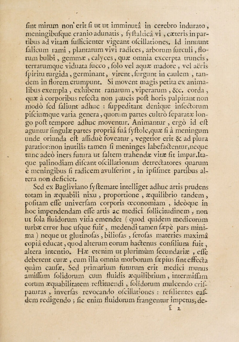 fint mirum non erit fi ut ut imminuta in cerebro indurato , meningibufque cranio adunatis, fyftalcica vi , exteris in par¬ tibus ad vitam fuffieienter vigeant ofcillationes, Id innuunt falicum rami , plantarum vivi radices, arborum furculi, flo¬ rum bulbigemmx , calyces, qux omnia excerpta truncis, terrarumque viduata luceo , folo vel aqux madore , vel aeris fpirituturgida,germinant, virent, furgunt in caulem , tan¬ dem in florem erumpunt.. Si movent magis petita ex anima¬ libus exempla , exhibent ranarum , viperarum , Scc. corda , quae a corporibus refe&a non paucis pofl: horis palpitant non modo led faliunt adhuc : luppeditant denique infeedorum pifeiumque varia genera, quorum partes cultro feparatx lon¬ go pofl: tempore adhuc moventur. Animantur , ergo id efl: aguntur lingulae partes propria fua fyftole,qux fi a meningum unde oriunda eft aflidue foveatur , vegetior erit Se ad plura paratior: non inutilis tamen fi meninges labefactentur,neque tunc adeo iners futura ut faltem trahendae vitae fit impar.Ita¬ que palinodiam difeant ofcillationum detrectatores quarum e meningibus fi radicem avulferint, in ipfifinet partibus al¬ tera non deficiet. Sed ex Bagliviano fyftemate intelliget adhuc artis prudens totam in aequabili nixu , proportione , aequilibrio tandem , politam efle univerfam corporis oeconomiam idedque in hoc impendendam efle artis ac medici follicitudinem , non ut fola fluidorum vitia emendet ( quod quidem medicorum turbae error huc ufque fuitmedendi tamen faepe pars mini¬ ma ) neque ut glutinofas, biliolas , ferofas materies maxima copia educat, quod alterum eorum hactenus confilium fuit 5 altera intentio,. Hae etenim ut plurimum fecundariae , efle deberent curae , cum illa omnia morborum faepius finteffeCia quam caufae. Sed primarium futurum erit medici munus amiflum folidorum cum fluidis xquilibrium, intermiflam eorlun aequabilitatem reftituendi , folidorum mulcendo crif- pamras , inverfas revocando ofcillationes : refilientes eafi dem redigendo 5 fic enim fluidorum frangentur impetus, de*