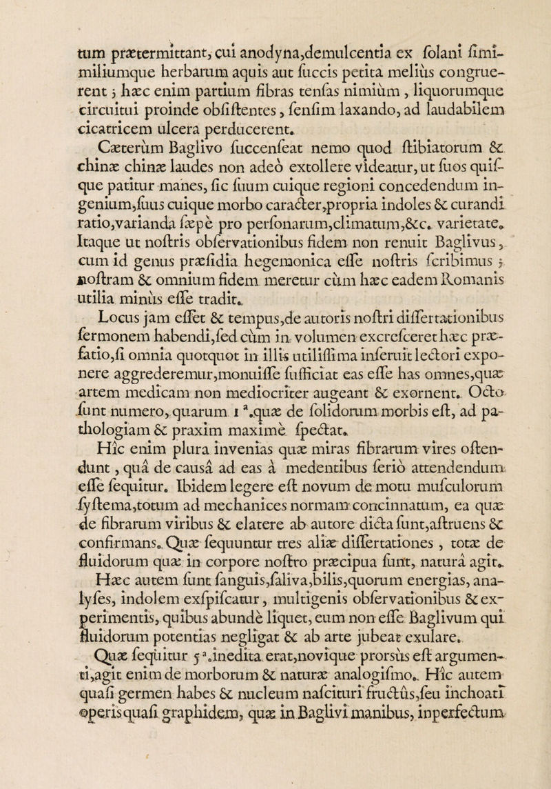 tum praetermittant, cui anodyna,demulcentia cx folani fimi- miliumque herbarum aquis aut fuccis petita melius congrue¬ rent 5 haec enim partium fibras tenfas nimium , liquorumque circuitui proinde obfiftentes, fenfim laxando, ad laudabilem cicatricem ulcera perducerent. Casterum Baglivo fuccenfeat nemo quod ftibiatorum & chinae chinas laudes non adeo extollere videatur, ut fuos quit que patitur manes, fic luum aiique regioni concedendum in- genium,luus cuique morbo carader,propria indoles & curandi ratio,varianda faspe pro perroiiarum,climatum,&c. varietate» Itaque ut noftris obfervationibus fidem non renuit Baglivus 5 cum id genus prasfidia hegemonica efle noftris fcribimus j noftram &c omnium fidem meretur cum hasc eadem Romanis utilia minus efle tradit. Locus jam effet & tempus,de au toris noftri difler talionibus fermonem habendi,fed cum in volumen excrefcerethxc prae¬ finio, fi omnia quotquot in illis utiliflima infemit lectori expo¬ nere aggrederemur,monuifle fufficiat eas efle has omnes,quas artem medicam non mediocriter augeant & exornent. Ocio funt numero, quarum i \quas de folidorum morbis eft, ad pa- thologiam & praxim maxime fpeftat* Hic enim plura invenias quas miras fibrarum vires often- dunt, qua de causa ad eas a medentibus ferio attendendum; efle {equitur. Ibidem legere-eft novum de motu mufculorum fyftema,totum ad mechanices normam concinnatum, ea quae de fibrarum viribus & elatere ab autore dicta funt,aftruens &c confirmans. Quas fequuntur tres aliae diflertationes, totae de fluidorum qux in corpore noflxo praecipua funt, natura agit*. Hxc autem ftint fanguis,{aliva,bilis,quorum energias, ana- lyfes, indolem exfpifcatur, multigenis obfervationibus & ex¬ perimentis, quibus abunde liquet, eum non efle Baglivum qui fluidorum potentias negligat & ab arte jubeat exulare. Quas feqiiitur 5a inedita erat,novique prorsus eft argumen¬ ti,agit enim de morborum naturae analogifmo.. Hic autem quafi germen habes & nucleum nafcituri frudus,feu inchoati operisquafi graphidem? quas in Baglivi manibus, inpexfedum