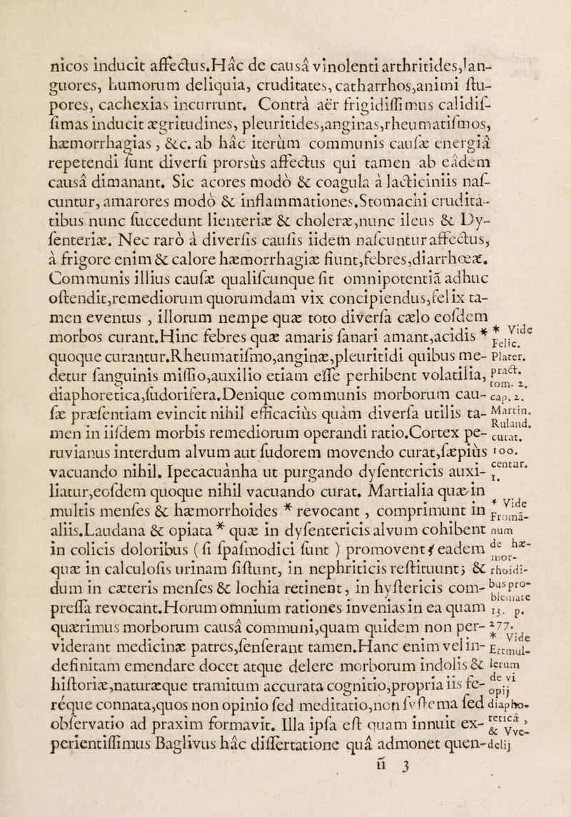 nicos inducit affectus*Hac dc causa vinolenti arthritides,lan¬ guores, humorum deliquia, cruditates,catharrhos,animi ftu- pores, cachexias incurrunt. Contra aer frigidiflimus calidif- fimas inducit aegritudines, pleuritides,anginas,rheumatifmos, hxmorrhagias, 6cc. ab hac iterum communis caulae energia repetendi lunt diverli prorsus affectus qui tamen ab eadem causa dimanant. Sic acores modo & coagula alachiciniis naff cuntur, amarores modo 6c inflammationes.Stomachi crudita¬ tibus nunc fuccedunt lienteriae 6e cholerae,nunc ileus Dy- fenterix. Nec raro a diverlis caulis iidem nafcunturaffecfus, a frigore enim & calore hxmorrhagix fiunt,febres,diarrhoex. Communis illius caufx qualifainque lit omnipotentia adhuc offendit,remediorum quorumdam vix concipiendus, felix ta¬ men eventus , illorum nempe qux toto diverfa cxlo eofdem morbos curant.Hinc febres qux amaris fanari amant,acidis * *d^c quoque curantur.Rheumatifmo,anginx,pleuritidi quibus me- Placer, detur fanguinis miflio, auxilio etiam e fle perhibent volatilia, diaphoretica,fudorifera.Denique communis morborum cau-cap.C fx prxfentiam evincit nihil efficacius quam diverfa utilis ta-J^ynn. • ••/■•* t • | Rulancu men m liidem morbis remediorum operandi ratio.Cortex pe- cluat# ruvianus interdum alvum aut fudorem movendo curat,fxpius >oo. vacuando nihil. Ipecacuanha ut purgando dyfentericis auxi- ^ntur' liatur,eofdem quoque nihil vacuando curat. Martialia quae-in multis menfes hxmorrhoides * revocant, comprimunt in proiC® aliis.Laudana & opiata* qux in dyfentericisalvum cohibent num in colicis doloribus (fi fpafmodici funt ) promovent4eadem qux in calculofis urinam fiftunt, in nephriticis reftituunt} & rh&idi- dum in exteris menfes & lochia retinent, in hvffericis com-kypro- T T • • •' •• • D t C1112i L C prelia revocant.Horum omnium rationes invenias in ea quam I3. p. quaerimus morborum causa communi,quam quidem non per- *77* viderant medicinae patres,fenferant tamen.Hanc enim vel in- definitam emendare docet atque delere morborum indolis & hiftorix,naturaeque tramitum accurata cognitio,propria iis fe- o^1 reque connata,quos non opinio fed meditatio,non fvftema fed diapfro. obfervatio ad praxim formavit. Illa ipfa eft quam innuit ex- ^C1y* * perientiffimus Baglivus hac differtatione qua admonet quen-deiij