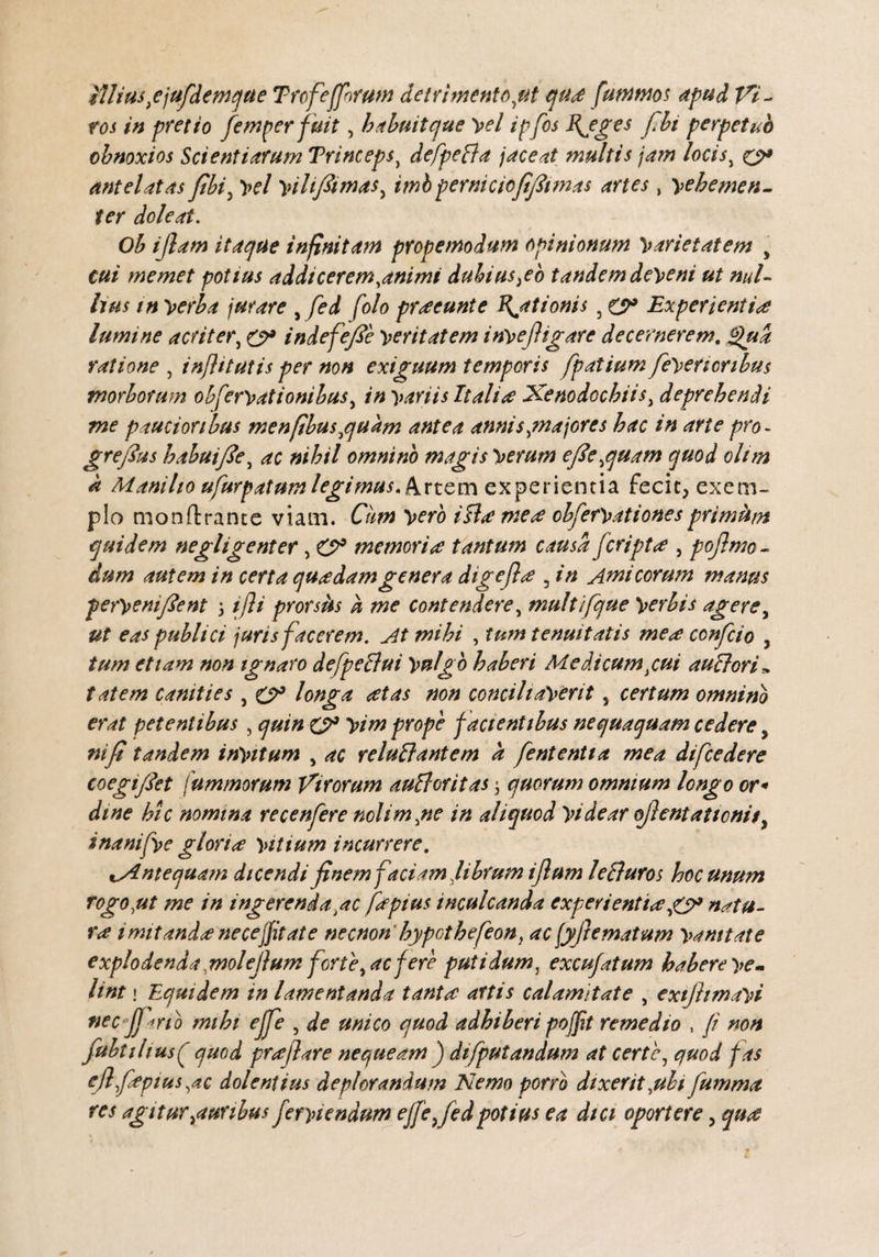 Illius}ejufdemque Trcfeffnrum detrimento,ut qua fummos apud Vi¬ ros in pretio femper fuit, habuitc/ue yel ipfos Myges fit perpetuo obnoxios Scientiarum Trineepsy defpeBa jaceat multis jam locis, y* antelatas fbi5 yel yilifiimas^ imbperniciefijitmas artes, yehemen- ter doleat. Ob ijlam itaque infinitam propemodum opinionum yarietatem y cui me met potius addi cerem,animi dubius fio tandem deyeni ut nul¬ lius in yerba jurare , fed f'olo praeeunt e Hiationis 5 y9 Experientia lumine acriter, (y9 indefefie yeritatem inyejhgare decernerem. fu a ratione , inflitutis per non exiguum temporis fpatium feyericnbus morborum obferyationibus, in yariis Italite Xenodochiis, deprehendi me paucioribus menfibusequam antea annis ,majores hac in arte pro - grefius habui f e, ac nihil omnino magis yerum efi'ecquam quod olim a Manilio ufurpatumlegimus. Artem experientia fecit, exem¬ plo monO:rance viam. Cum yero ifla mere obferyationesprimum quidem negligenter, O9 memoria tantum causa f cripta , pojlmo- dum autem in certa quadam genera digefla 3 in Amicorum manus peryenifient \ ifli prorsils k me contendere, multifque yerbis agere, ut eas publici juris facerem. At mihi , tum tenuitatis mea confio y tum etiam non ignaro defpeBui ynlgb haberi Medicum yui auBori» tatem canities , y9 longa atas non conciliaverit y certum omnino erat petentibus, quin y3 yim prope facientibus nequaquam cedere y ni fi tandem inyitum , ac reluBantem a fententia mea difcedere coegifiet fummorum Virorum auBoritas $ quorum omnium longo or¬ dine hic nomina recenfere nolim,ne in aliquod yidear ojlentaticm$y inanifye gloria yitium incurrere. ^Antequam dicendifinem faciamfibrum ijlum leBuros hoc unum rogo,ut me in ingerenda ac faptus inculcanda experientia jy* natu¬ ra imitanda ne ce[fit at e necnon' hypothefeon) ac fyftematum yamtate explodenda molefium fert fac fere putidum, excufatum habere ye- lint i Equidem in lamentanda tanta artis calamitate , exijhmayi tiec jf irio mihi ejfe , de unico quod adhiberi poffit remedio , fi non fubtihus(f quod prajlare nequeam ) difputandum at certe, quod fas ejlfapius,ac dolentius deplorandum Nemo porro dixerit,ubi fumma res agitur juribus feryiendum ejfe fed potius ea dici oporterey qua