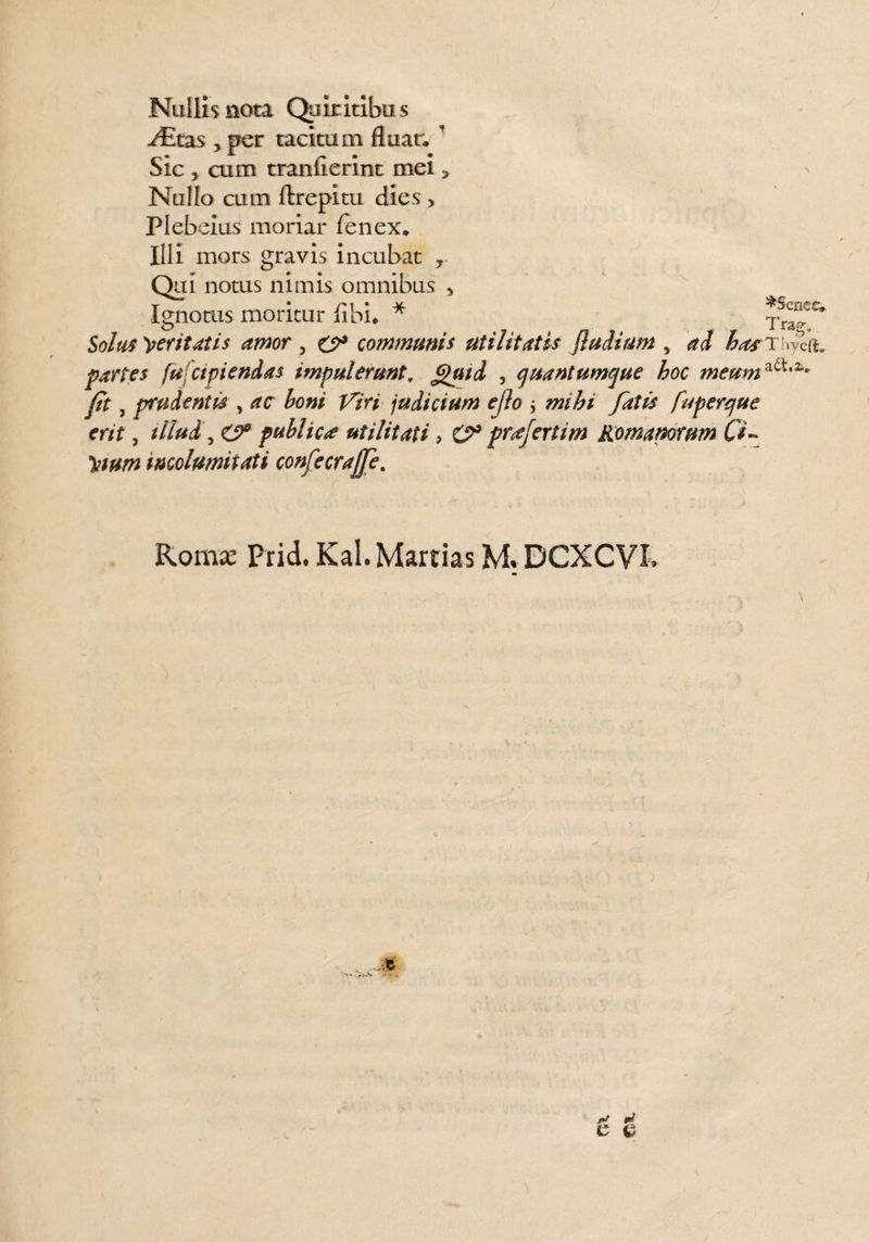 Nullis nota Quiritibus y£tas > per tacitam fluar, ' Sic 5 cum tranfierint mei * Nallo cum ftrepitu dies > Plebeius moriar fenex. Illi mors gravis incubat 7 Qui notus nimis omnibus > Ignotus moritur libi* * Solus 'perit at is amor 5 communis utilitatis /ludium , ad hasT'f^ partes fufctpiendas impulerunt, £lptd , quantumque hoc meum^'2** fit, prudentis , ac boni Viri judicium ejlo ; mihi fatis fuperque erit, illud, O8 publica utilitati > O8 prfertim Romanorum Ci- \ttum incolumitati confecrajje. Romas Prid. Kal. Martias M. DCXCVI. rJ mi e e