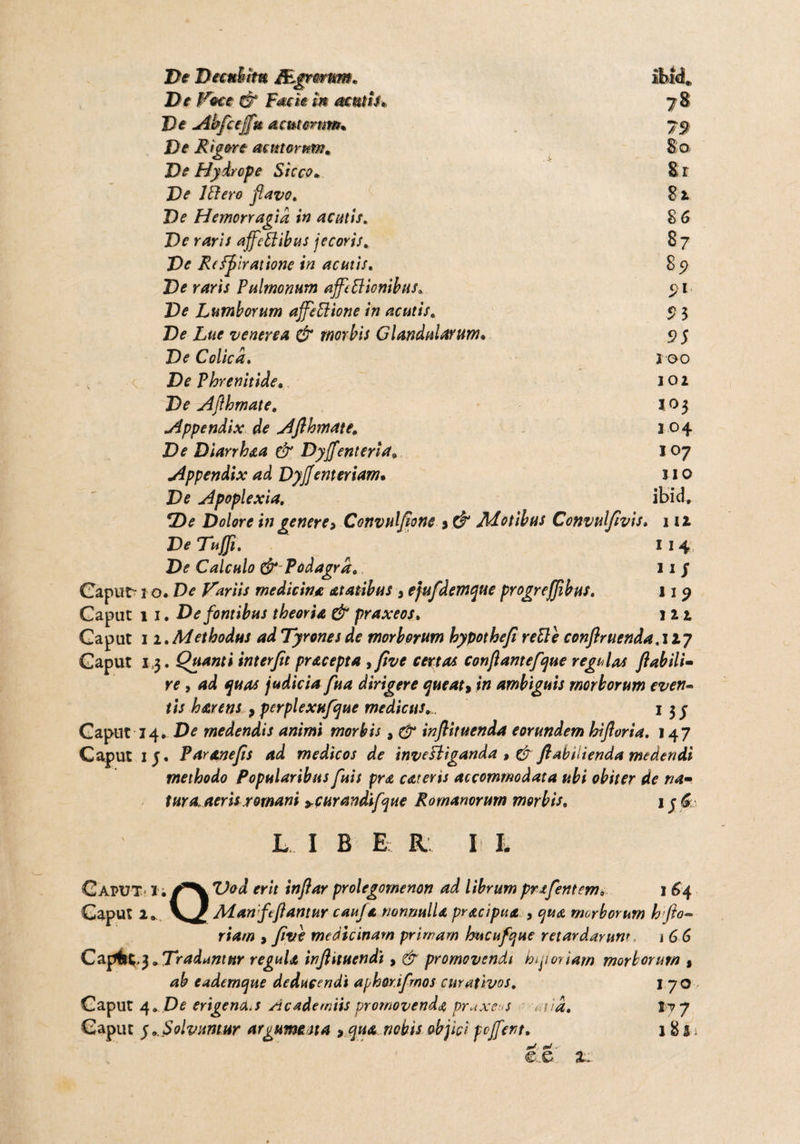 Re Decubitu j&gtmtm. Re iVece & Facie In acutis» Re Ahfceff» acutorum* De Rigere acmorum. Re Hydrope Sicco* Re lftero ftavo. Re Hemorragia in acutis. Re raris affettibtts jecoris. Re Re fflr atione in acutis. Re raris Pulmonum affettionibus. Re Lumborum affettione in acutis, Re Lue venerea & morbis Glandularum• Re Colica. De Phrenitide. Re Afthmate. Appendix de Afthmate. Re Diarrhaa & Dyffenteria8 Appendix ad Dyjjemeriam• Re Apoplexia. 5De Dolore in genere* Convulfione > & Motibus Convulftvis Re Tuffi. Re Calculo & Podagra. Caput-1 o. De Variis medicina atatibus 3 ejufdemque progrejjibus. Caput 11. De fontibus theoria & praxeos. Caput 11 .Methodus ad Tyrones de morborum hypothefi reUe conftr uenda. 127 Caput 1,3. Quanti interfit pracepta 3ftve certas conflantefque regulas flabili- re, ad quas judicia fua dirigere queat* in ambiguis morborum even¬ tis harens * perplexufque medicus.... 1 3 j Caput 14* De medendis animi morbis 9 & inftituenda eorundem hifloria. 147 Caput iy. Paranefts ad medicos de inveBiganda ftabilienda medendi methodo Popularibus fuis pra careris accommodata ubi obiter de na¬ tura, aeris romani *curandifque Romanorum morbis. iyfi 79 8'0' Er 81 86 87 85) S3 S>$ X 00 102 IO3 204 IO7 IIO ibici, 112 114 11 S 119 122 L I B E R I h Caput I; ^VTW erit inftar prolegomenon ad librumprafentem* 1 64 Caput 2» V / Aian fttftantur caufa nonnulla pracipua , qua morborum h flo¬ riam > ftve medicinam primam hucufque retardarunt j 6 6 Capfr^.3» Tradantur regula inftituendi, d? promovendi hqi oriam morborum % ab cademque deducendi aphor.ifmos curativos. 170 Caput /\. De erigent*..* Academiis promovenda pr^xeus aiid. It 7 Caput 5..Solvuntur argumena * qua nobis objici poffent. 185.