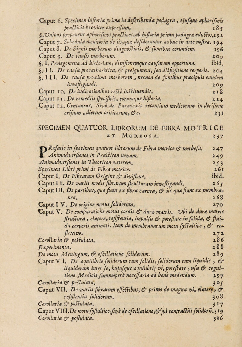 praBkis breviter exprefifum,. i S § ,§tVnicus proponens aphorifmcs praBicas9ab hifioria prima podagra -eduBos^i^z Caput 7» Schedula monitoria de iis9qu& defiderantur adhuc in ane noflra. 194 Caput 8. De Signis morborum diagnoBicisy & fontibus eorundem. 196 Caput 9. De caufis morborum, 200 §. I. Prolegomena ad hisl'oriam9 divifionemque caufarnm opportuna. ibicL $.11. De caufa procdtharBica, & pro\gurneni9 feti difjpofitwne corporis. 2.04 §. II L De catifa proxima morborum 9 necnon de fontibus pracipuis eandem i n vejiigand i. 209 Caput 10. De indicationibus reBe inBituendis. 2 i 8 Caput 11 .De remediis Jpecificiss eorumque biforia, 224 Caput 12.. Centaurus, Sive de Paradoxis recentium medicorum in derificne criftum $ dierum cr hic orum > &c. 231 SPECIMEN QUATUOR LIBRORUM DE FIBRA MOTRICE etMorbosa. 237 PRafatio in fpecmen quatitor librorum de Fibra motrice (fi morbofa, 247 Anlmadverfiones in Pratticen novam, 249 Animadverfiones in Eheoricen veterem, 255 Specimen Libri primi de Fibra motrice, 161 Caput I. De Fibrarum Origine (fi divifone. ibid. Caput 11. De variis modis fibrarum flruBuram invefiigandi, 265 Caput III. De partibusy qua fiam ex fibra carnea, & iis qua fiunt ex membra- nea. 268 Caput I V. De origine motus folidorum. 270 Caput V. De comparatione motus cordis (fi dura matris, Z)bi de dura» matris flruBura , elatere9 refiftentia9 impulfu (fi potefiate in folida9 (fi flui¬ da corporis animati. Item de membranarum motu fyBalneo 9 & re— flexivo, 272 Corollaria & pofbulata, 1 $6 Experimenta. 288 De motu Meningum9 & ofcillatione folidorum. 289 Caput V I. De aquilibrio folidorum cum folidis9 folidorum cum liquidis , (fi liquidorum inter fe9 hujufque aquilibrij vi9potefiate 9ufu & cogni¬ tione Medicis fummopere necejfaria ad bene medendum. 29 7 Corollaria (fi poBulata. 3 © j Caput VII. De variis fibrarum effeBibus, & primo de magna vi9 elatere9 & refifientia folidorum. 308 Corollaria (fi poBulata. 31-7 Caput VIII.D? motu fyfidticofive de ofcillatione >&'vi contraBili folidoru.^iy Corollaria (fi poflulata. 316