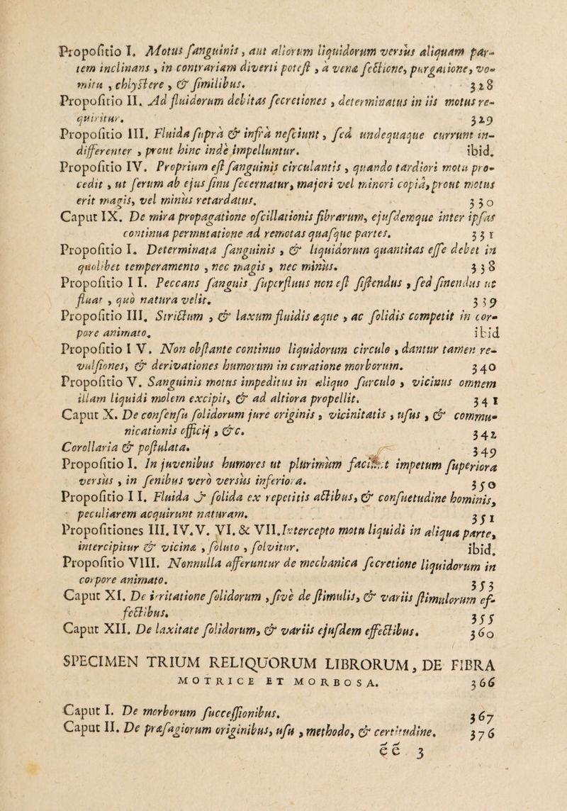 Propofitio I, Motus /anguinis, aut aliorum liquidorum versus aliquam par¬ tem inclinans , in contrariam diverti potcft , 'a vena fcblicne, purgatione, vo- mitti , chlyslere ,& Jimilibus, . -328 Propofitio II. Ad fluidorum debitas fecretiones , determinatus in iis metus re¬ quiritur. 3 2.9 Propofitio III. Fluida fnprd & infi'a nefeiunt, fed undequaque currunt in¬ differenter , prout hinc inde impelluntur. ibid. Propofitio IV. Proprium efl[anguinis circulantis , quando tardiori motu pro¬ cedit , ut ferum ab ejusfinu fecematur, majori vel minori copia,prout motus erit magis, vel minus retardatus. 330 Caput IX. De mira propagatione ofcillationis fibrarum, ejufdemque inter ipfas continua permutatione ad remotas qua/que partes. 331 Propofitio I. Determinata /anguinis , & liquidorum quantitas ejfe debet ia quolibet temperamento , nec magis , nec minus. 338 Propofitio 11. Peccans /anguis fuperfluns nenefi fifiendus , fedfinendus ut fluat , quo natura velit. 3 ^ 9 Propofitio III. Siriffttm , & laxum fluidis &que , ac /'olidis competit in cor- pare animato. ibid Propofitio I V. Non obflante continuo liquidorum circulo , damur tamen re- vulfiones, & derivationes humorum in curatione morborum. 340 Propofitio V. Sanguinis motus impeditus in aliquo furculo , vicinus omnem illam liquidi molem excipit, & ad altiora propellit. 3 4 I Caput X. De con/en/u /olidorum jure originis , vicinitatis , ufus, & commu• meationis offleij , &c. 3 41 Corollaria & poflulata• • 3 ^ Propofitio I. In juvenibus humores ut plurimum facifktt impetum fuperkra versus , in fenibus vero versus inferiora. 3 ^ o Propofitio 11. Fluida Jr /olida ex repetitis attibus, & confuetudine hominis, peculiarem acquirunt naturam. ^ j 1 Propofitiones III. IV. V. VI. & VII.Intercepto motet liquidi in aliqua parte, intercipitur & vicina , /oluto , folvitur. ibid. Propofitio VIII. Nonnulla afferuntur de mechanica ftcretione liquidorum in corpore animato. ^ j ^ Caput XI. De irritatione /olidorum ,flve de ft imulis, & variis flimulorum ef- feSFbus. jjy Caput XII. De laxitate /olidorum, & variis eju/dern effettihus. $6q SPECIMEN TRIUM RELIQUORUM LIBRORUM 5 DE FIBRA motjiice et morbosa. 366 Caput I. De morborum fucceffionihus. Caput II. De prafagiorum originibus, uflu , methodo, & cervtvdine. 3 7 d