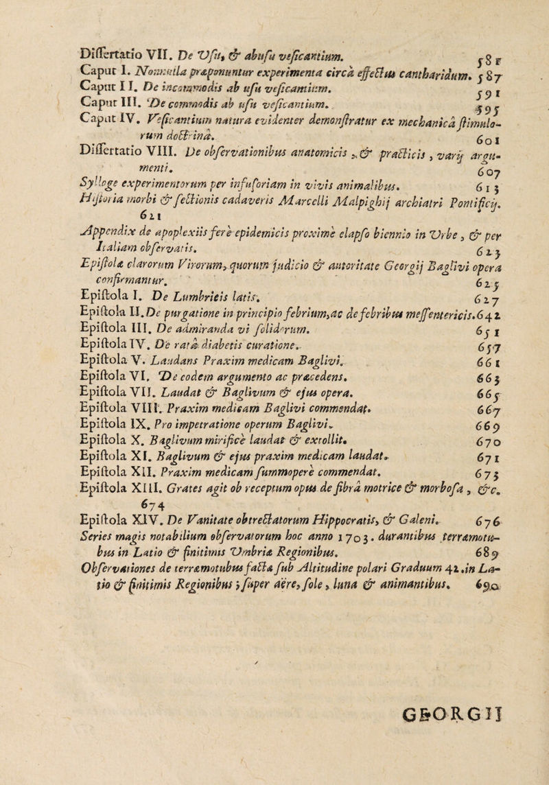 Caput 1. Nonmdlapr&pommtur experimenta circa ejfe&m cantharidum* y 87 Caput I f. De incommodis ah tifu veficamittm. J f Capur III. 'De commodis ab nfn veficantmm» y^y Capat IV. Vefkamimn natura evidenter iernonfiratur ex mechanicafi imulo¬ rum doBrind. 6q 1 Differ tatio VIII. De oh fer v aiionibus anatomicis pr allicis , varip argu- f menti. £ Syllage experimentorum per infu foriam in vivis animalibus. 6 1 5 Hijhria morbi & feti ionis cadaveris Marcelli Malpighif archiatri Pontificij, 611 Appendix de apoplexiis fere epidemicis proxime elapfo biennio in Vrbe > & per Italiam obfervatis, 6 lj EpiftoU clarorum Dirorum, quorum judicio & aumitate Georgij Bagtivi opera confirmamur, 6 2 y Epiftola I. De Lumbricis latis. C17 Epiftok XI. De purgatione in principio febrium^s de febribus meffentericis» 642 6 y 1 6 57 66 1 661 66y 667 669 670 67 1 ^7$ Epiftola III. De admiranda vi folidrrurn, Epiftola IV. D‘e rata diabetis curatione*. Epiftola V. Laudans Praxim medicam Baglivi* Epiftok VI, De eodem argumento ac pracedens, Epiftola VII. Laudat & Baglivum & ejus opera. Epiftok Vili. Praxim medieam Baglivi commendat» Epiftok IX. Pro impetratione operum Baglivi„ Epiftola X. Baglivum mirifice laudat & extollit• Epiftola XI. Baglivum & ejus praxim medicam laudat Epiftola Xil. Praxim medicam fummopere commendat. Epiftola Xill. G rates agit oh receptum opus de fibra motrice & morbo f a 5 &c, 674 Epiftola XXV. De Vanitate ohtreElatorum Hippocratis3 & Galeni. 676 Series magis notabilium obfervatorum hoc anno 1703« durantibus terramotu- bus in Latio & finitimis 'Umbria Regionibus. 689 ObfervAtiones de terramotubus falla fub,Altitudine polari Graduum 41»in La¬ tio & finitimis Regionibus'? fispcr aere, fole, luna & animantibus» 690 / G&ORGIJ