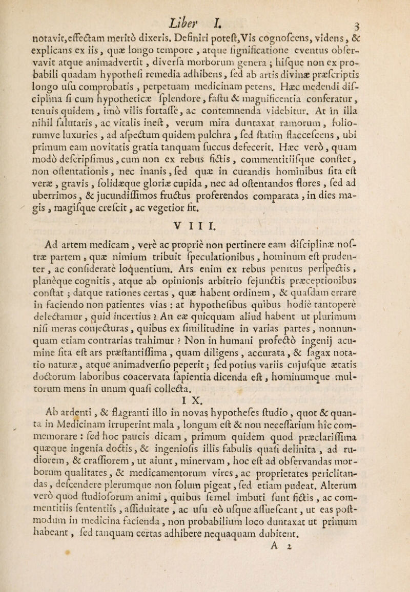 notavic,effe&am merito dixeris. Definiri poteft,Vis cogtiofcens, videns, Sc explicans ex iis, qua; longo tempore , atque iignificatione eventus obfer- vavit atque animadvertit, diverfa morborum genera ; hifquc non ex pro¬ babili quadam hypothefi remedia adhibens, fed ab artis divinas praeferiptis longo ufu comprobatis , perpetuam medicinam petens. H^ec medendi dif- ciplina fi cum hypothetica fplendore, faftu & magnificentia conferatur, tenuis quidem , imo vilis fortalTe, ac contemnenda videbitur. At in illa nihil falutaris , ac vitalis ineft , verum mira duntaxat ramorum , folio- rumve luxuries , ad afpedtum quidem pulchra , fed flati m flaccefcens , ubi primum eam novitatis gratia tanquam fuccus defecerit. Hasc vero, quam modo defcripfimus, cum non ex rebus fietis, commemitiifque conftet, non oftentationis, nec inanis, fed quas in curandis hominibus fita eft veras, gravis , folidasque glorias cupida, nec ad oftentandos flores , fed ad uberrimos, Sc jucundiffimos frudtus proferendos comparata , in dies ma¬ gis , raagifque crefcit, ac vegetior fit. VIII. Ad artem medicam , vere ac proprie non pertinere eam difciplinas nof- tras partem , quas nimium tribuit fpeculationibus, hominum eft pruden¬ ter , ac confiderate loquendum. Ars enim ex rebus penitus perfpectis, planeque cognitis, atque ab opinionis arbitrio fe junctis praeceptionibus conflat ^ datque rationes certas , quas habent ordinem , Sc quafdam errare in faciendo non patientes vias : at hypothefibus quibus hodie tantopere deledtamur, quid incertius ? An eas qnicquam aliud habent ut plurimum nifi meras conjedturas, quibus ex fimilitudine in varias partes , nonnum quam etiam contrarias trahimur ? Non in humani profedto ingenij acu¬ mine fita eft ars prasftantifllma , quam diligens, accurata , Sc fagax nota¬ tio naturas, atque animadverfio peperit; fed potius variis cujufque astatis doctorum laboribus coacervata fapientia dicenda eft , hominumque mul¬ torum mens in unum quafi colledta. 1 X‘ Ab ardenti, Sc flagranti illo in novas hypothefes ftudio , quot Sc quan¬ ta in Medicinam irruperint mala , longum eft & non neceflarium hiccom- memorare : fed hoc paucis dicam , primum quidem quod prasclarillima quaeque ingenia dodtis, Sc ingeniofis illis fabulis quali delinita , ad ru¬ diorem , Sc craftiorem , ut aiunt, minervam , hoc eft ad obfervandas mor¬ borum qualitates, Sc medicamentorum vires, ac proprietates periclitan¬ das , defeendere plerumque non folum pigeat, fed etiam pudeat. Alterum vero quod ftudioforum animi, quibus femel imbuti funt fidtis , ac com¬ mentitiis fententiis , afliduitate , ac ufu eo ufque allue (eant, ut eas poft- modum in medicina facienda , non probabilium loco duntaxat ut primum habeant, fed tanquam certas adhibere nequaquam dubitent. A z