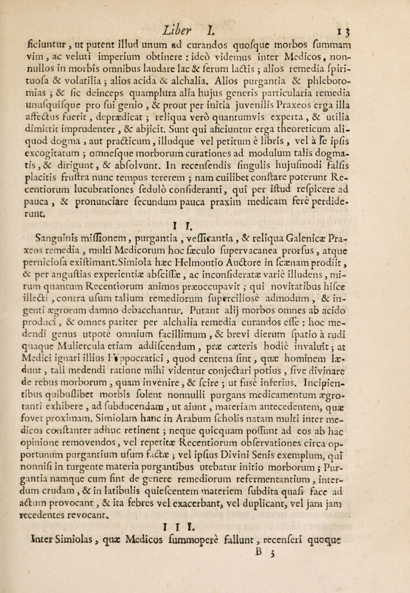 ficiuntiir 3 nt putent illud unum ad curandos quofcjue morbos fummam vim , ac veluti imperium obtinere :ideo videmus inter Medicos, non¬ nullos in morbis omnibus laudare lac& ferum ladlis j alios remedia fpiri- tuofa & volatilia j alios acida & alchalia. Alios purgantia & phleboto¬ mias j & fic deinceps quamplura alia hujus generis particularia remedia nnufqtiifque pro fui genio , & prour per initia juvenilis Praxeos erga illa affectus fuerit, dcprxdicat ; reliqua vero quantumvis experta , & utilia dimittit imprudenter , Sc abjicit. Sunt qui abduntur erga theoreticutn ali¬ quod dogma , aut prafticum, illudque vel petitum e libris , vel a fe ip/is excogitatum ; omnefque morborum curationes ad modulum talis dogma¬ tis 3 & dirigunt 3 & abfolvunt. In rccenfendis lingulis hujufmodi falhs placitis frultra nunc tempus tererem ; nam cuilibet conflare poterunt Re- centiorum lucubrationes fedulb confideranti 5 qui per iflud refpicere ad pauca y & pronunciare fecundum pauca praxim medicam fere perdide¬ runt. 1 I. Sanguinis miflionem 3 purgantia , vellicantia , & reliqua Galenicx Pra¬ xeos remedia 3 multi Medicorum hoc fxculo fupervacanea prorfus 3 atque pcrniciofa exiflimant.Simiola hxc Helmontio Aubtore in fexuam prodiit, & per anguflias experientis abfeidae , ac inconfideratx varie illudens , mi¬ rum quantum Recentiorum animos praeoccupavit; qui novitatibus hifce illedli 3contra ufum talium remediorum fuperciliose admodum, & in¬ genti aegrorum damno debacchantur. Putant alij morbos omnes ab acido produci 5 & omnes pariter per alchalia remedia curandos effe : hoc me¬ dendi genus utpote omnium facillimum , Sc brevi dierum fpatio a rudi quaque Muliercula etiam addifeendum, prae exteris hodie invaluit ^ at Medici ignari illius Ft ppocratici, quod centena iint, qux hominem lae¬ dunt 3 tali medendi ratione mihi videntur conjedlari potius 5 five divinare de rebus morborum , quam invenire 3 & fcire ; ut fuse inferius. Incipien¬ tibus qnibuUibet morbis folent nonnulli purgans medicamentum aegro¬ tanti exhibere , ad fubducendana , ut aiunt , materiam antecedentem, qua? fovet proximam. Simiolam hanc in Arabum fcholis natam multi inter me¬ dicos conftantcr adhuc retinent ; neque quicquam pofTnnt ad eos ab hac opinione removendos, vel repetitae Recentiorum obfervationes circa op¬ portunum purgantium ufum factae , vel ipfius Divini Senis exemplum, qui' nonni fi in turgente materia purgantibus utebatur initio morborum 5 Pur¬ gantia namque cum fint de genere remediorum refermentantium 3 inter¬ dum crudam , & in latibulis quiefeentem materiem fubdita quaft face ad a&urn provocant, & ita febres vel exacerbant, vel duplicant, vel jam jam recedentes revocant* I I 1. luter Simiolas > quae Medicos furomopere fallunt, recenferi quoque