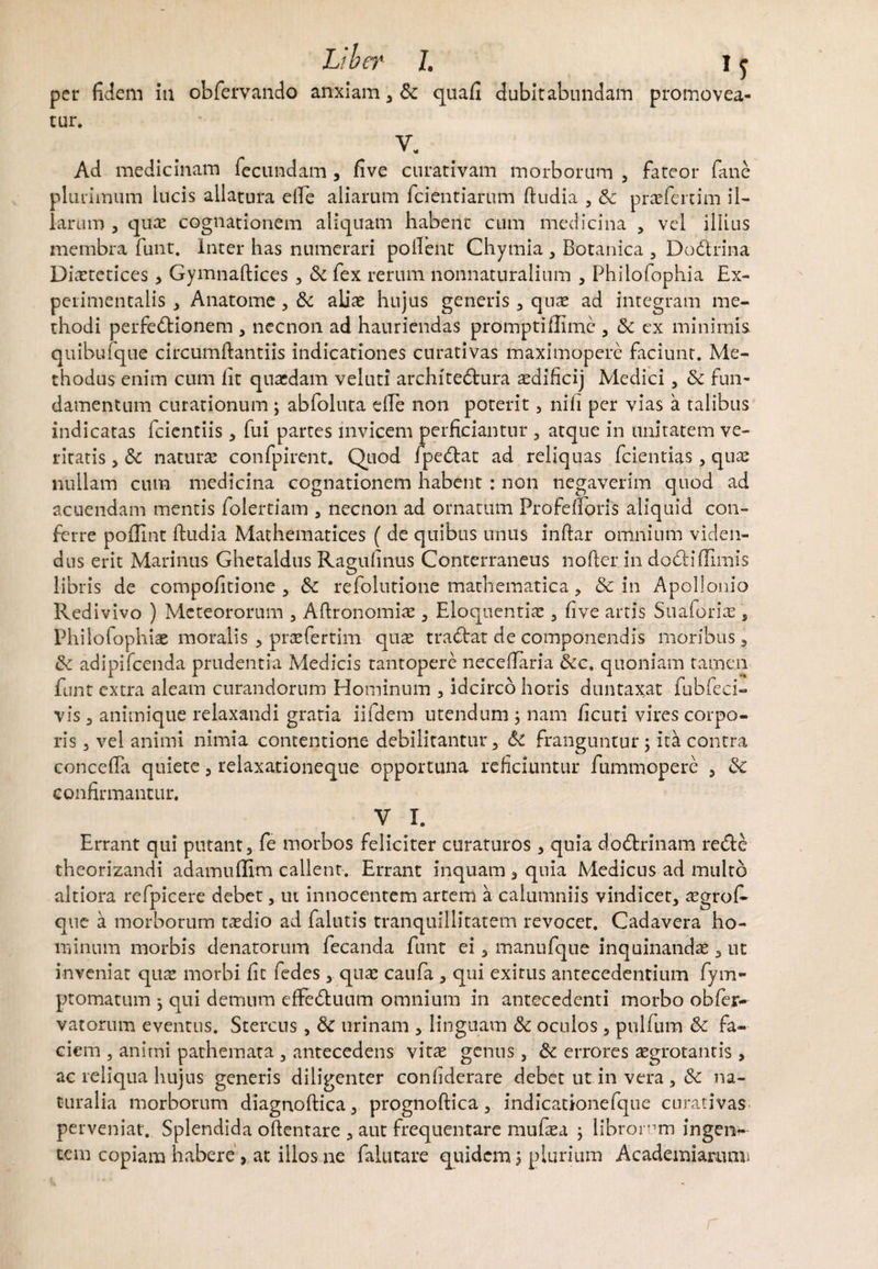 Liber I. I j per fidem ia obfervando anxiam , Sc quafi dubitabundam promovea¬ tur. V. Ad medicinam fecundam , five curativam morborum , fateor fane plurimum lucis allatura eile aliarum fidentiarum ftudia , Sc praefert im il¬ larum , quae cognationem aliquam habent cum medicina , vel illius membra fiunt. Inter has numerari pollent Chymia , Botanica 5 Dodrina Diaetetices, Gymnaftices , Sc fiex rerum nonnaturalium , Philofiophia Ex- peri mentalis , Anatome , Sc aliae hujus generis , qu;e ad integram me¬ thodi perfedionem , necnon ad hauriendas prompti Bime , Sc ex minimis quibufique circumftantiis indicationes curativas maximopere faciunt. Me¬ thodus enim cum fit quaedam veluti architedura aedificij Medici , Sc fun¬ damentum curationum ; abfioluta die non poterit, nili per vias a talibus indicatas fidentiis, fiui partes invicem perficiantur , atque in unitatem ve¬ ritatis , & naturae confipirent. Quod fipedat ad reliquas fidentias, quae nullam cum medicina cognationem habent : non negaverim quod ad acuendam mentis folertiam , necnon ad ornatum Prafefioris aliquid con¬ ferre poflint ftudia Mathematices ( de quibus unus inftar omnium viden¬ dus erit Marinus Ghetaldus Ragufinus Conterraneus nofiter in dodiffimis libris de compofitione , Sc refolutione mathematica, & in Apollonio Redivivo ) Mcteororum , Aftronomiae , Eloquentiae , five artis Suaforiae, Philo fophiae moralis , praefertim quae tradat de componendis moribus, Sc adipifcenda prudentia Medicis tantopere necefTaria &c. quoniam tamen fiunt extra aleam curandorum Hominum , idcirco horis duntaxat fiubfeci- vis , animique relaxandi gratia iifidem utendum ; nam ficuti vires corpo¬ ris 5 vel animi nimia contentione debilitantur, Sc franguntur; ita contra concefta quiete , relaxationeque opportuna reficiuntur fiummopere , Sc confirmantur. V X. Errant qui putant, fie morbos feliciter curaturos , quia dodrinam rede theorizandi adamuflim callent. Errant inquam , quia Medicus ad multo altiora refipicere debet, ut innocentem artem a calumniis vindicet, aegrofi- que a morborum taedio ad falutis tranquillitatem revocet. Cadavera ho¬ minum morbis denatorum fiecanda fiunt ei, manufque inquinandae 3 ut inveniat quae morbi fit fiedes, quae caufia , qui exirus antecedentium fiym- ptomatum ; qui demum effeduum omnium in antecedenti morbo obfer- varorum eventus. Stercus, Sc urinam , linguam Sc oculos, pullum Sc fa¬ ciem , animi pathemata , antecedens vitae genus, Sc errores aegrotantis , ac reliqua hujus generis diligenter confiderare debet ut in vera, Sc na¬ turalia morborum diagnoftica, prognoftica, indicationefique curativas perveniat. Splendida oftentare , aut frequentare mufiaea ; librorum ingen¬ tem copiam habere, at illos ne fialutare quidem ; plurium Academiarum*