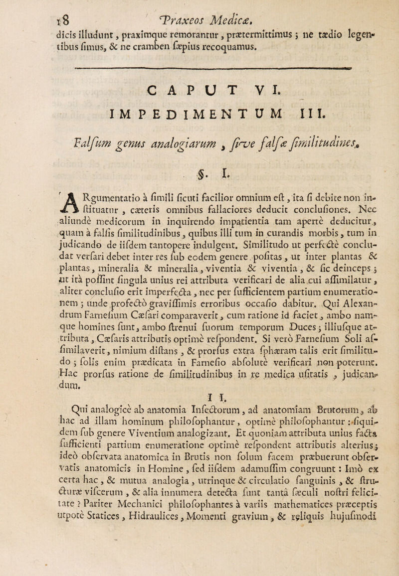 dicis illudunt, praximque remorantur, praetermittimus 3 ne t^dio legen* tibus fimus, Sc ne cramben faepius recoquamus. CAPUT VI. IMPEDIMENTUM III. Valfum genus analogiarum s fi^e faif# Jhmlitudmes;e §• I* ARgum,entatio a fimili ficuti facilior omnium eft, ita fi debite non in- ftituatur , caeteris omnibus fallaciores deducit conclufiones. Nec aliunde medicorum in inquirendo impatientia tam aperte deducitur,, quam a fallis fimilitudinibus, quibus illi tum in curandis morbis 5 tum in judicando de iifdem tantopere indulgent, Similitudo ut perfc&c conclu¬ dat verfari debet inter res rub eodem genere politas, ut inter plantas Sc plantas, mineralia 8c mineraliaviventia Sc viventia 3 Sc fic deinceps 3 ut ita poilint lingula unius rei attributa verificari de alia cui affimilatur, aliter conciulio erit imperfedla , nec per fufficientem partium enumeratio¬ nem ; unde profedfco grayiflimis erroribus occafio dabitur. Qui Alexan¬ drum Farnefium C te fari comparaverit, cum ratione id faciet, ambo nam¬ que homines funt, ambo ftrentfi fuorum temporum Duces 3 illiufque at¬ tributa , C te faris attributis optime rcfpondenr. Si veto Farnefium Soli af- iimilaverit, nimium di lians, Sc prorfus extra fphaeram talis erit fi mi litu» do ; folis enim praedicata in Farnefio abfolute verificari non poterunt. Hac prorfus ratione de fimilitudinibus in re medica ufitacis , judicam dum. I I, Qui analogice ab anatomia Infectorum , ad anatomiam Brutorum, a% hac ad illam hominum philofophantnr, optime philofophantur : liqui- dem fub genere Viventium analogizant. Ft quoniam attributa unius fadra i afficienti partium enumeratione optime refpondent attributis alterius 3 ideo obfervata anatomica in Brutis non folum facem praebuerunt obfer- vatis anatomicis in Homine , fed iifdem adamuflim congruunt: Imo ex certa hac , 8c mutua analogia 3 utrinque Sc circulatio fanguinis , Sc ltru« dturae vifcerum , Sc alia innumera detedla finit tanta faeculi noftri felici¬ tate ? Pariter Mechanici philofophantes a variis mathematices praeceptis utpote Statices, Hidraulices, Momenti gravium , Sc reliquis hujufmodi