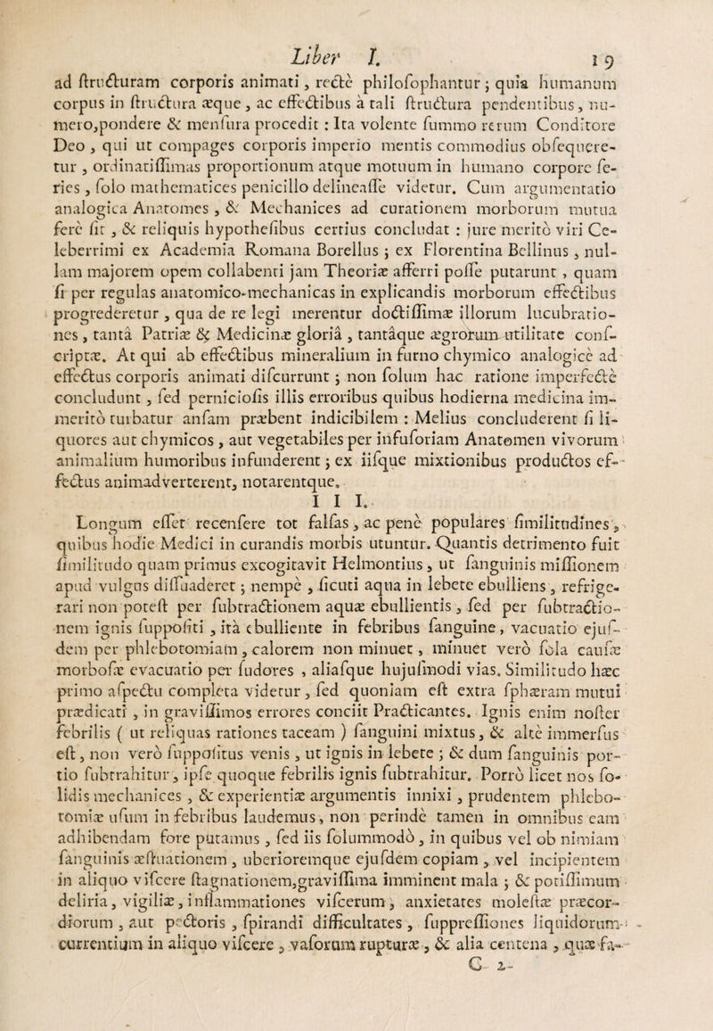 ad ftrudhiram corporis animati, recte philofophantur ; quia humanum corpus in ftruchira aeque, ac efFedtibus a rali ftrudbura pendentibus, nu- mero,pondere & menfura procedit : Ita volente fummo rerum Conditore Deo , qui ut compages corporis imperio mentis commodius obfequere- tur , ordinati (limas proportionum atque motuum in humano corpore fe¬ ries , folo mathematices penicillo delineafle videtur. Cum argumentatio analogica Anatomes , & Mechanices ad curationem morborum mutua fere (it , & reliquis hypothehbus certius concludat : jure merito viri Ce¬ leberrimi ex Academia Romana Borellus ; ex Florentina Bellinus, nul¬ lam majorem opem collabenri jam Theorias afferri polfe putarunt , quam fi per regulas anatomico-mechanicas in explicandis morborum effedtibus progrederetur , qua de re legi merentur dodtiffimas florum lucubratio¬ nes , tanta Patrite <% Medicinas gloria , tantaque asgrohimutilitate confi¬ eri ptae. At qui ab effe&ibus mineralium in furno chymico analogice ad effedtus corporis animati difeurrunt j non folum hac ratione imperfedte concludunt, led perniciofis illis erroribus quibus hodierna medicina im¬ merito turbatur anfam praebent indicibilem : Melius concluderent fi li¬ quores aut chymicos , aut vegetabiles per infuforiam Anatomen vivorum animalium humoribus infunderent, ex iiique mixtionibus produdtos ef- • fe&us animadverterent, notarentque. III.. Longum efter recenfere tot fallas, ac pene populares fimilitndines, quibus hodie Medici in curandis morbis utuntur. Quantis detrimento fuit fimilirudo quam primus excogitavit Helmontius 5 ut (anguinis miffionem apud vulgus diifuaderet ; nempe , ficuti aqua in lebete ebulliens , refrige¬ rari non poteft per fubtradfcionem aqute ebullientis , fed per fiubtraclio- nem ignis (uppofiti , ita ebulliente in febribus /anguine, vacuatio ejufi¬ dem per phlebotomiam , calorem non minuet, minuet vero fola caufas morbo fas evacuatio per fudotes , aliafque hujulmodi vias. Similitudo hasc primo afpedtu completa videtur, fed quoniam eft extra fiphseram mutui praedicati, in gravifiimos errores conciit P-ra&icantes. Ignis enim noder febrilis ( ut reliquas rationes taceam ) (anguini mixtus, & alte immerfus eft, non vero fiuppafitus venis, ut ignis in lebete ; & dum /anguinis'por¬ tio fubrrahitur , ipfic quoque febrilis ignis fubtrahitur. Porro licet nos fo- lidis mechanices , dc experientia; argumentis innixi, prudentem phlebo¬ tomia ufiun in febribus laudemus, non perinde tamen in omnibus eam adhibendam fore putamus , fed iis folummodo, in quibus vel ob nimiam fanguinis aeftnationem , uberioremque ejufdem copiam , vel incipientem in aliquo vifcere ftagnationem,graviffima imminent mala , &c pothTimum deliria, vigilias, inflammationes vifcerum, anxietates moleftte praecor¬ diorum , aut pectoris , fpirandi difficultates , fupprefliones liquidorum-* - currentium in aliquo vifcere 3 vaforum rupturas, 8c alia centena , quae fa- Cfi 2»—