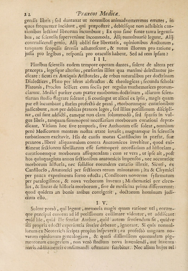 gendis libris , fed duntaxat ut nonnullos animadverteremus errores , in quos frequenter incidunt, qui praspoflere , debitifque non adhibitis cau¬ tionibus ledtioni librorum incumbunt ; Ex quo fane fonte tanta legenti¬ bus , ac fcientiis fuperveniunt incommoda. Ali) tumultuarie legunt. Alij contradicendi genio. Alij obliti fuce libertatis, opinionibus Auctorum, tanquam fcopulis fireniis adheerefeunt, & nutus illorum pro ratione y jufla pro legibus 3 refponfa pro oraculis habent.. Sed ad rem ipfam ? I I I. Pluribus fcientiis eodem tempore operam dantes, folent de altera per praecepta , legefque alterius 5 praefertim illius qua maxime delebantur ju¬ dicare : ficuti ex Antiquis Ariftoteles, de rebus naturalibus per dobrinam Dialebices 3 Plato per ideas abflrabas , & theologicas; fecunda fchola* Platonis 3 Proclus icilicct cum fociis per regulas mathematices pronun- ciarunt,.Medici pariter cum praeter morborum dobrinam ,aliarum fcien- tiarum ftudio flagrare foleant ; fi contingat ut alicui ex ipfis , magis quam par eft incumbant; flarim profebo de praxi 3 morborumque curationibus judicabunt 3 non per debitas praxeos leges , fed illius potiflimum difcipli- nas 3 cui funt addicti, eamque non clam folummodo 5 fed fpaifis in vul¬ gus libris 3 tanquam fummopere neceflariam morborum curationi deprae- dicant. Vitium hoc five temporis, five Authorum eife foleat, omnium pene Medicorum mentem noftra aetate invafit-j.magnamqne in fcientiis turbationem excitavit. His de caufis motus Cardilucius in prsefar. fuar praxeos , libere aliquantulum contra Anatomicos invehitur, quod exi- fliment fedKonem fibrillarum eife fummopere neceflariam ad hiftoriam , curationemque morborum afiequendam : cum re vera , ut ipfe ait, poflr hos quinquaginta annos feblonibus anatomicis impenfos, nec accuratior morborum hi (foria, nec folidior eorundem curatio illuxit. Sicuriex Gardilucio 3 Anatomici per febiones rerum minutarum j .-ita & Chymici per pauca experimenta furno eduba , Conditores novorum fyflematum per paralogifmos , Sc. nova verborum inventa ^Mathematici per circu¬ los 3 & lineas de hifloria morborum 3 five de medicina prima difleruerunt:. quod quidem an bonis avibus contigerit' 3 doctorum hominum judi¬ cium e flo». Ik V. Solent porro , qui legunt , memoria magis quam ratione uti \ eorum-- que praecipui conatus ad id potiflimum colliniare videntur, ut addifcantt quid hic 3 quid ille feiuiat Author 3 quid ■ autem fentiendum fit, quidve ilii propria edocli experientia fentire debeant ignorant., Si quis nonnul¬ lorum ex Neotericis feripta propius infpexerit ca profebo magnam no¬ varum opinionum genealogiam , & qtiafi diffim ilium quorundam pig-- mentorum congeriem , non vero flndium nova inveniendi, aut inventa iiiCKvi&iadditkmentis confirmandi oflentare fatebitur; Nec aliam hujus rei