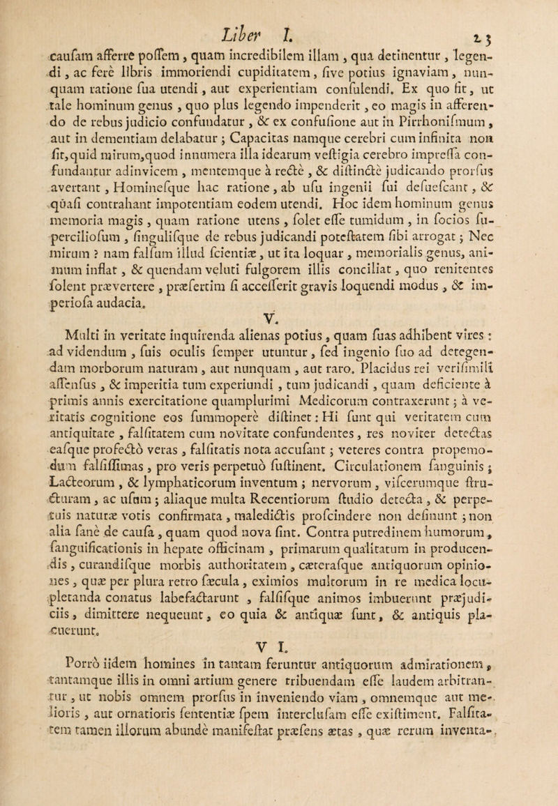 caufam afferre poffem 3 quam incredibilem illam 3 qua detinentur 3 legen¬ di j ac fere libris immoriendi cupiditatem, five potius ignaviam3 nun¬ quam ratione fua utendi, aut experientiam confuiendi, Ex quo fit 3 ut tale hominum genus 3 quo plus legendo impenderit 3eo magis in afferen¬ do de rebus judicio confundatur 3 tk ex confufione aut in Pirrhonifmum , aut in dementiam delabatur ; Capacitas namque cerebri cum infinita non fit3quid mirum3quod innumera illa idearum veftigia cerebro impreffa con¬ fundantur adinvicem , mentemque a reCte 3 & diftinclc judicando prorfus avertant 3 Hominefque hac ratione 3 ab ufu ingenii fui defuefcant, 8c quafi contrahant impotentiam eodem utendi. Hoc idem hominum genus memoria magis 3 quam ratione utens, folet effe tumidum , in focios fu- perciliofum 3 fingulifque de rebus judicandi poteffatem fibi arrogat; Nec mirum ? nam falfum illud fcientiae 3 ut ita loquar 3 memorialis genus, ani¬ mum inflat 3 & quendam veluti fulgorem illis conciliat 3 quo renitentes folent praevertere , praefertim fi accdlerit gravis loquendi modus, 8t im- periofa audacia. V. Multi in veritate inquirenda alienas potius , quam fuas adhibent vires: ad videndum 3 fuis oculis fernper utuntur 3 fed ingenio fuo ad detegen¬ dam morborum naturam 3 aut nunquam 3 aut raro. Placidus rei verifimilx affenfus, &c imperitia tum experiundi , tum judicandi 3 quam deficiente k primis annis exercitatione quamplurimi Medicorum contraxerunt; a ve¬ ritatis cognitione eos fummopere diffinet: Hi funt qui veritatem cum antiquitate , falfitatem cum novitate confundentes 3 res noviter deteCfcas eafque profedb veras , falfitatis nota accufant; veteres contra propemo- dum falfiflimas 3 pro veris perpetuo fuftinent. Circulationem fanguinis; LaCteorum , & lymphaticorum inventum ; nervorum 3 vifcerumque firu- Cturam 3 ac ufam; aliaque multa Recentiorum ftudio dete&a 3 <k perpe¬ tuis naturae votis confirmata 3 malediCtis profeindere non delinunt 3non alia fane de caula 3 quam quod nova fint. Contra putredinem humorum, fanguificationis in hepate officinam 3 primarum qualitatum in producen¬ dis 3 curandi (que morbis authoritatem , caeterafque antiquorum opinio¬ nes 3 qux per plura retro faecula 3 eximios multorum in re medica locu¬ pletanda conatus labefactarunt , falfifque animos imbuerunt prae] udi- ciis, dimittere nequeunt, eo quia & antiquae funt, 6c antiquis pla¬ cuerunt. V L Porro iidem homines in tantam feruntur antiquorum admirationem 9 tantamque illis in omni artium genere rribuendam effe laudem arbitran¬ tur 5 ut nobis omnem prorfus in inveniendo viam , omnemque aut me-, lioris 3 aut ornatioris lentendae fpem interclufam effe exiftiment. Falfita¬ tem tamen iliorum abunde raanifeflat praefens xus , quae rerum inventa-,