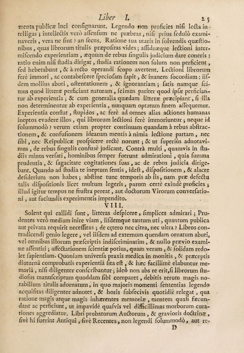 menta publica luci confignarunt. Legendo tion proficies nifi leda in- teliigas i inteliedis vero affenfum ne praebeas , nifi prius fcdulo exami¬ naveris , vera ne jfint ? an fecns. Ratione tua utaris in folvendis quaeftio- nibus, quas librorum titulis praepofiras vides; afliduaeque ledioni inter- mifcendo experientiam , aequum de rebus fingulis judicium dare coneris : ratio enim nifi ftudia dirigat, ftudia rationem non folum non perficient, fed hebetabunt , &c a redo operandi fcopo avertent. Ledioni librorum fere immori , ac contabefcere fpeciofam fapit, 8c inanem focordiam : iif- dem mollius abuti, oftentationem , Sc ignorantiam ; fatis namque fci- mus quod litterae perficiant naturam , fcimits pariter quod ipfae perfician¬ tur ab experientia ; 3c cum generalia quasdam litteras praecipiant, fi illa non determinentur ab experientia , nunquam optatum finem aftequemur. Experientia confiat, fiupidos , ac fere ad omnes alias adiones humanas ineptos evadere illos, qui librorum ledioni fere immoriuntur ; neque id folummodo ? verum etiam propter continuam quandam a rebus abftrac- tionem, 8c confufionem idearum mentis k nimia ledione partam , nec fibi, nec Reipublicae profpicere rede norunt; & ut fuperius adnotavi- mus, de rebus fingulis confuse judicant. Contrk multi , quamvis in ftu- diis minus verfati, hominibus femper fuerunt admirationi , quia fumma prudentia, & fagacitate cogitationes fuas , ac de rebus judicia dirige¬ bant. Quando ad ftudia te ineptum fentis , ideft:, difpofitionem , & alacre defiderium non habes ; abftine tunc temporis ab iis, nam prae defedu talis difpofitionis licet multum legeris, parum certe exinde proficies ^ illud igitur tempus ne fruftra pereat, aut dodorum Virorum converfatio- ni, aut faciundis experimentis impendito. VIII. Solent qui callidi funt, litteras defpicere, fimplices admirari ; Pru¬ dentes vero mediam inire viam , iifdemque tantum uti, quantum publica aut privata requirit neceffitas; de cetero nec citra, nec ultra ? Libros con¬ tradicendi genio legere, vel iifdem ad externum quendam ornatum abuti, vel omnibus illorum praeferiptis indiferiminatim , & nullo pr^vio exami¬ ne aftentiri; affedationem fcientiae potius, quam veram , & folidam redo- iet fapientiam* Quoniam univerfa praxis medica in monitis , & praeceptis diuturna comprobatis experientia fita eft , & haec facillime elabuntur me¬ moria , nifi diligenter confcribantur; ideo non abs re erit,fi librorum ftu- diofus manuferiptum quoddam fibi comparet, debitis rerum magis no¬ tabilium titulis adornatum, in quo majoris momenti fententias legendo acquifitas diligenter adnotet, & horis fubfecivis quotidie relegat, qua ratione magis atque magis inhaerentes memoriae, mentem quafi faecun- dant ac perficiunt, ut impavide quafvis vel difficillimas morborum cura¬ tiones aggrediatur. Libri probatorum Audtorum , Sc gravioris do6hinx , five hi fuerint Antiqui, five Recentes, non legendi folummodb, aut re^» D