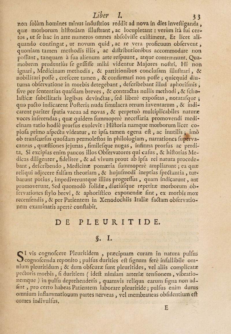 non folum homines minus induftrios reddat ad nova in dies inveiliganda, quas morborum hi floriam illuftrant, ac locupletant : verum ita fui cer¬ ros , ut fe hac in arte numeros omnes abfolvifle cxifliment. Et licet ali¬ quando contingat j ut novum quid 3 ac re vera proficuum obfervent, quoniam tamen methodis illis > ac diflributionibus accommodare non poliunt, tanquam a fua alienum arte refpuunt, atque contemnunt. Qua- mobrem prudentius fe gefliffe mihi videntur Majores noftri. Hi non ignari, Medicinam methodis , & partitionibus conclufam illuilrari, nobilitari pofie , crefcere tamen , & confirmari non polle j qnicquid diu¬ turna obfervatione in morbis detegebant, deferibebant illud aphorifmis , five per fententias quafdam breves 3 Sc contradlas nullis methodi, &c fcho- lafbicce fubtilitatis legibus devincas , fed libere expolitas, notatafque -y quo pa<5to indicarent Pofteris nuda fimulacra rerum inventarum , & indi¬ carent pariter fpatia vacua ad novas * 6c perpetuo multiplicabiles naturas voces inferendas \ quas quidem fummopere necefiaria promovendi medi¬ cinam ratio hodie prorfus exolevit: Hiftoria namque morborum licet co- piofa primo afpe&u videatur , re ipfa tamen egena eft, ac inutilis : imo ob tranfeurfus quofdam permoleftos in philologiam 3 narrationes fuperva- caneas , quaeftiones jejunas , fimilefque nugas, infirma prorfus ac perdi¬ ta. Si excipias enim paucos illos Obfervatores qui cafus, & hiftorias Me¬ dicas diligenter , fideliter , 3c ad vivum prout ab ipfa rei natura procede¬ bant 3 deferibendo 3 Medicinae pomaeria fummopere ampliarunt ; ea quae reliqui adjecere falfam theoriam * Sc hujufmodi ineptias fpedbantia , tur¬ barunt potius3 impediveruntque illius progrefiiis , quam indicarunt, aut promoverunt. Sed quomodo folidae s diutiufque repetita morborum /6b» fervationes fiylo brevi, & aphoriftico exponendae fint, ex morbisunox recenfendis 3 & per Patientem in Xenodochiis Italiae faciam obiervatio- nem examinatis aperte conflabit. D E PLEURIT IDE, §. I. SI vis cognofcere Pleuritidem , pra*cipuam curam in natura pulfus cognofeenda reponito j pulfus durities eft fignum fere infallibile om¬ nium pleuritidum ; & dura obfcurae funt pleuritides, vel aliis complicatae pedoris morbis, fi duritiem { ideft nimiam arteriae tenfionem , vibratio- nemque ) in pulfu deprehenderis , quamvis reliqua earum figna non ad- fint 3 pro certo habeas Patientem laborare pleuritide ; pulfus enim durus omnium inflammationum partes nerveas * vel membraneas obfidentium eft comes indivulfus. E