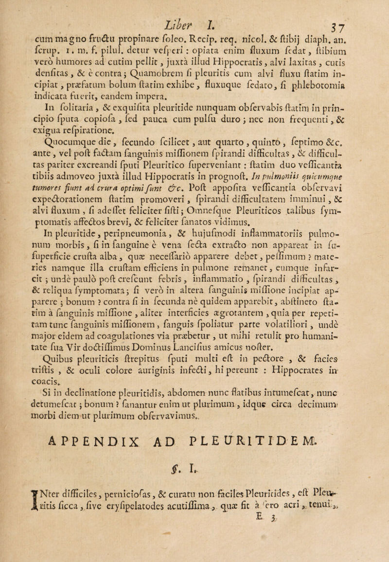 cum magno fmdu propinare foleo. Recip. req. nicol. Sc ftibij diaph. an. fcrup. 1. m. f. pilul. detur vefperi : opiata enim fluxum ftdat, ftibium vero humores ad cutim pellit , juxta illud Hippocratis, alvi laxitas , cutis denfitas, & e contra 5 Quamobrem li pleuritis cum alvi fluxu flarim in¬ cipiat , praefatum bolum ftatim exhibe, fluxuque fedato, fi phlebotomia indicata fuerit, eandem impera. In folitaria , Sc exquifita pleuritide nunquam obfervabis ftatim in prin¬ cipio fputa copiofa , led pauca cum ptilfu duro nec non frequenti, Sc exigua refpiratione. Quocumque die , fecundo fcilicet, aut quarto , quinto , feptimo &c. ante, vel poft fadam fanguinis miflionem fpirandi difficultas , Sc difficul¬ tas pariter excreandi fputi Pleuritico fuperveniant: ftatim duo vellicantia tibiis admoveo juxta illud Hippocratis in prognoft. In pnlmoniis quicumque tumores fiunt ad crura optimi funt &c. Poft appofita vellicantia obfervavi expedorationem ftatim promoveri , fpirandi difficultatem imminui, Sc alvi fluxum , fi adeflet feliciter fifti; Omnefque Pleuriticos talibus fym- ptomatis affedos brevi, & feliciter fanatos vidimus. In pleuritide, peripneumonia , Sc hujufmodi inflammatoriis pulmo¬ num morbis, fi in fanguine e vena feda extrado non appareat in fu- fuperficie crufta alba, quae neceftario apparere debet, pe (limum ? mate¬ ries namque illa cruftam efficiens in pulmone remanet, eumque infar¬ cit ; unde paulo poft crefcunt febris, inflammatio , fpirandi difficultas , Sc reliqua fymptomara; fi vero in altera fanguinis miffione incipiat ap¬ parere 5 bonum ? contra fi in fecunda ne quidem apparebit, abftineto fla¬ rim a fanguinis miffione , aliter interficies aegrotantem , quia per repeti¬ tam tunc fanguinis miflionem , fanguis fpoliatur parte volatiliori, unde major eidem ad coagulationes via praebetur , ut mihi retulit pro humani¬ tate fua Vir dodiflimus Dominus Lancifius amicus nofter. Quibus pleuriticis ftrepitus fputi multi eft in pedore , Sc facies triftis , Sc oculi colore auriginis infedi, hi pereunt : Hippocrates in- coacis. Si in declinatione pleuritidis, abdomen nunc flatibus intuinefcat, nunc detumefcat j bonum ? fanantur enim ut plurimum , idque circa decimum? morbi diem ut plurimum obfervavimus., APPENDIX AD PLE URIT ID EM. §. I. INter difficiles, perniciofas, Sc curatu non faciles Pleuriddes, cft Pleiv ritis ficca, five eryfipelatodes acutiffimaqux fit a rero acri 3 tenui,, E 5.