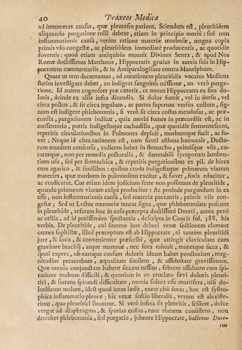 ad innumeras caufas, quae pleurefin pariunt» Sciendum eft, pleuritidem aliquando purgatione tolli debere, etiam in principio morbi : fed non inflammationis caufa , verum ratione materia: morbo fas, magna copia primis viis congefbe , ac pleuritidem immediate producentis, ac quotidie foventis: quod etiam antiquitus monuit Divinus Senex , Sc apud Nos Romae dodfciflimus Martianus, Hippocratis genius in aureis fuis in Hip¬ pocratem commentariis, <k in Antiparalogifmo contra Manelphum. Quare ut rem decernamus, ad curationem pleuritidis vocatus Medicus ftatim inveftigare debet , an indigeat fanguinis mifllone , an vero purga¬ tione. Id autem cognofcet prae caeteris> ut monet Hippocrates ex fitu do¬ loris , deinde ex aliis infra dicendis. Si dolor fuerit, vel in dorfo , vel circa pedtus , Sc fit circa jugulum , ac partes fupernas verfus collum , tig¬ num eft indigere phlebotomia ; fi vero fit circa coftas mendofas , ac prae¬ cordia , purgationem indicat, quia morbi fomes in praecordiis eft, ac in meflenterio , purris indigeftaque cachodilia , quae quotidie fermentefeens, repetitis circulationibus in Pulmones depluit, morbumque facit, ac fo¬ vet : Neque id citra rationem eft, nam ficuri afthma humorale, Dodto- rum omnium confenfu , radicem habet in ftomacho , primifque viis, cu- raturque , non per remedia pedtoralia , Sc damnabili fyruporum lamben¬ tium ufu , fed per ftomachica , Sc repetitis purgationibus ex pii. de hiera cum agarico , Sc fimiiibus : quibus cruda indigeftaque primarum viarum materies , quae morbum in pulmonibus excitat , Sc fovet, foris educitur , ac eradicatur. Cur edam idem judicium ferre non poffumus de pleuritide , quando primarum viarum culpa producitur ? Ac proinde purgandum in ea efte, non inflammationis caufa , fed materiae peccantis, primis viis con- geftae; Sed ut Ledtor memoriae teneat figna , quae phlebotomiam pofcunt in pleuritide a referam hoc in cafu praecepta dodiflimi Dureti , aurea pene ac utilia , ad id potiflimum fpedtantia » deferipta in Coacis fol. 388. his verbis. De pleuritide, cui fumrao jure deberi venae fedtionem clamant omnes fophiftae, illud praeceptum eft ab Hippocrate , ei tantum pleuritidi jure , Sc loco , Sc convenienter praeferibi, quae attingit claviculam cum gravitate brachij, atque mammae , nec fotu minuit, manetque ficca, Sc fputi expers , ob eamque caufam doloris ideam habet pundtoriam , mag¬ nitudine peracerbam , squalitate fimilem , Sc afliduitate graviflimam. Quae omnia conjundtam habent ficcam tuflim , febrem afliduam cum fpi- ratione multum difficili quoniam in eo cruciatu fsvi doloris pleuri¬ tici , Sc futnma fpirandi difficultate , omnia folent e fle mortifera, nifi do- lorificnm malum, ideffc quod intus Isdit, exeat cito foras , hoc eft fyftro- phica inflammatio pleurae; hic vens fedio liberalis, verum eft alexifte- riurn , quo pleuritici fanantur. Si vero infera fit pleuritis, fcilicet, dolor vergat ad diaphragma, Sc fpurias coftas, tunc rheuma confiftens, non detrahet phlebotomia s fed purgatio , jubente Hippocrate, haElenm Dure*