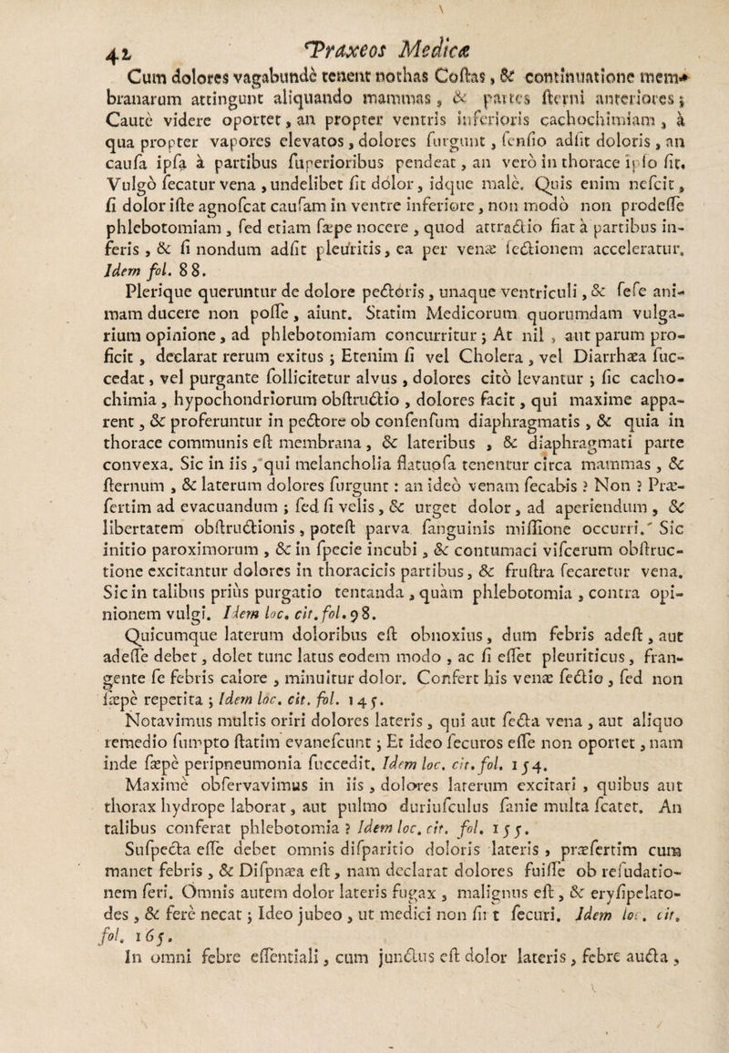 \ 42, Traxeos Medica Cum dolores vagabundi tenent nothas Coftas, 61 continuatione mem* branarum attingunt aliquando mammas, & panes fterni anteriores j Caute videre oportet * an propter ventris inferioris cachochimiam , a qua propter vapores elevatos, dolores furgunt , fenfio addt doloris , an caufa ipfa a partibus fuperioribus pendeat, an vero in thorace Ipfo fit» Vulgo fecatur vena , undelibet fit dolor, idque male. Quis enim nefeit, fi dolor ifte agnofeat caufam in ventre inferiore , non modo non prodefte phlebotomiam , fed etiam faspe nocere , quod attradio fiat a partibus in¬ feris > & fi nondum adfit pleuritis, ea per venae fedionem acceleratur. Idem fol. 8 8. Plerique queruntur de dolore peddris , unaque ventriculi, & fefe ani¬ mam ducere non pofte , aiunt. Statim Medicorum quorumdam vulga¬ rium opinione, ad phlebotomiam concurritur ; At nil , aut parum pro¬ ficit , declarat rerum exitus ; Etenim fi vel Cholera , vel Diarrhaea fuc- cedat, vel purgante follicitetur alvus , dolores cito levantur ; fic cacho- chimia , hypochondriorum obflrudio , dolores facit, qui maxime appa¬ rent 3 &: proferuntur in pedore ob confenfum diaphragmatis , & quia in thorace communis eft membrana, 6c lateribus , & diaphragmati parte convexa. Sic in iis , qui melancholia flatuofa tenentur circa mammas , &C fternum , Sc laterum dolores furgunt: an ideo venam fecabis ? Non ? Pr^c- fertim ad evacuandum ; fed fi velis, & urget dolor 5 ad aperiendum 9 Sc libertatem obftrudionis, poteft parva fanguinis miflione occurri/ Sic initio paroximorum , & in fpecie incubi , &c contumaci vifcerum obftruc- tione excitantur dolores in thoracicis partibus, 8c fruftra fecaretur vena. Sic in talibus prius purgatio tentanda , quam phlebotomia * contra opi¬ nionem vulgi. Idem loc. cit. fol, 98. Quicumque laterum doloribus eft obnoxius, dum febris adeft, aut adede debet, dolet tunc latus eodem modo , ac fi cftet pleuriticus, fran¬ gente fe febris calore , minuitur dolor. Confert his venae fedio , fed non ftepe repetita ; Idem loc. cit. fol. 145-. Notavimus multis oriri dolores lateris, qui aut feda vena , aut aliquo remedio fumpto ftatim evanefeunt; Et ideo fecuros elle non oportet, nam inde faspe peripneumonia fuccedit. Idem loc. cit. fol. 154. Maxime obfervavimus in iis , dolores laterum excitari , quibus aut thorax hydrope laborat, ant pulmo duriufculus fanie multa fcater. An talibus conferat phlebotomia ? Idem loc. cit. fol. iyy. Sufpcda ede debet omnis difparitio doloris lateris , prtefertim cum manet febris , & Difpnaea eft, nam declarat dolores fuifte ob resudatio¬ nem feri. Omnis autem dolor lateris fugax 3 malignus eft, & eryfipelato- des 3 5c fere necat j Ideo jubeo , ut medici non firt fecuri. Idem io;. cit. fol. i 65. In omni febre eflentiali, cum jundus eft dolor lateris , febre auda , /