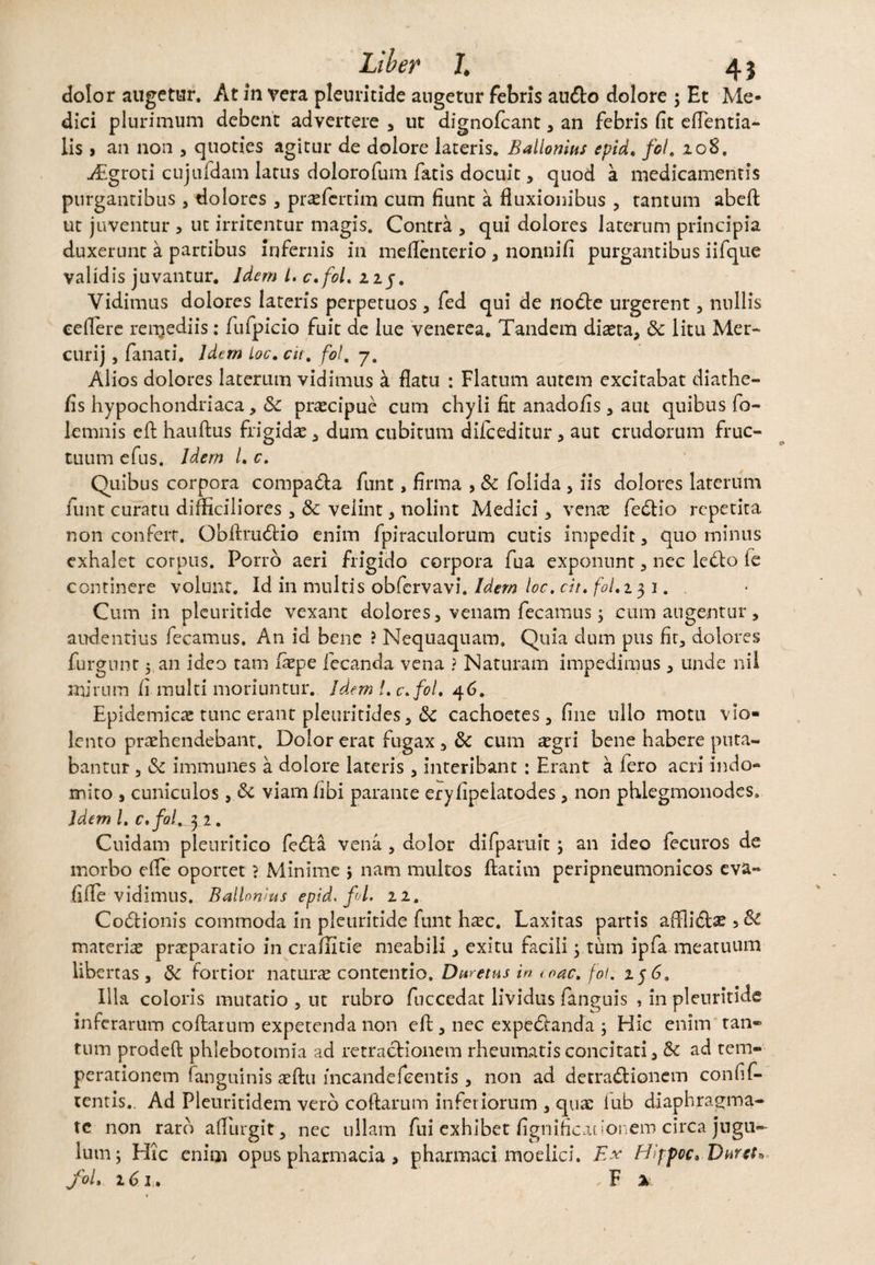 dolor augetur. At in vera pleuritide angetur febris au&o dolore ; Et Me¬ dici plurimum debent advertere 3 ut dignofcant3 an febris fit eflentia- lis i an non 3 quoties agitur de dolore lateris. Ballonins epid. fol. 208. Aigroti cujufdam latus dolorofum fatis docuit3 quod a medicamentis purgantibus3 dolores 3 prefertim cum fiunt a fluxionibus 3 tantum abefl ut juventur , ut irritentur magis. Contra 3 qui dolores laterum principia duxerunt a partibus infernis in meflenterio 3 nonnifi purgantibus iifque validis juvantur. Idem L, c.fol. 225. Vidimus dolores lateris perpetuos 3 fed qui de nodte urgerent3 nullis eeflere renjediis: fufpicio fuit de lue venerea. Tandem diaeta, <3c litu Mer- curij, fanati. Idem Loc. cu. fol, 7. Alios dolores laterum vidimus a flatu : Flatum autem excitabat diathe- fis hypochondriaca, dc precipue cum chyli fit anadofis3 aut quibus fo- lemnis efh hauftus frigida 3 dum cubitum difceditur 3 aut crudorum fruc¬ tuum efus. Idem /. c. Quibus corpora compa&a funt, firma > & folida 3 iis dolores laterum funt curatu difficiliores 3 & velint 3 nolint Medici 3 vene fedtio repetita non conferr. Obftmbtio enim fpiraculorum cutis impedit3 quo minus exhalet corpus. Porro aeri frigido corpora fua exponunt 3 nec leblo le continere volunt. Id in multis obfervavi. Idem loc. cit. fol. 131.. Cum in pleuritide vexant dolores 3 venam fecamus; cum angentur 3 audentius fecamus. An id bene ? Nequaquam. Quia dum pus fir, dolores furgunt 5 an ideo tam fepe iecanda vena ? Naturam impedimus 3 unde nil mirum fi multi moriuntur. Idem l. c.fol. 46. Epidemica tunc erant pleuritides 3 cachoetes 3 fine ullo motu vio¬ lento prehendebant. Doior erat fugax 3 & cum aegri bene habere puta¬ bantur 5 & immunes a dolore lateris 3 interibant: Erant a fero acri indo¬ mito , cuniculos j viam /ibi parante eryfipelatodes 3 non phlegmonodes. Idem l. c.fol. 32. Cuidam pleuritico fedta vena 3 dolor difpamit j an ideo fecuros de morbo efle oportet ? Minime ; nam mullos ftatim peripneumonicos eva- fi fle vidimus. Ballomus epid, fol. 11, Codlionis commoda in pleuritide funt haec. Laxitas partis afllidte 5 & materie preparatio in craflitie meabili 3 exitu facili y tum ipfa meatuum libertas 3 & fortior nature contentio. Dmetus in i nae. fol. 256. Illa coloris mutatio 3 ut rubro fuccedat lividus fanguis , in pleuritide inferarum collatum expetenda non elt 3 nec expeotanda ; Hic enim tan¬ tum prodeft phlebotomia ad retractionem rheumatis concitati 3 <k ad tem¬ perationem fanguinis eftu mcandefeentis 3 non ad derra&ionem confif- tentis.. Ad Pleuritidem vero coftarum inferiorum 3 que iub diaphragma¬ te non raro aflurgit, nec ullam fui exhibet fignificationem circa jugu¬ lum ; Hic enim opus pharmacia > pharmaci moelici. Ex Hippoc* Duret» fol. 161. , F %