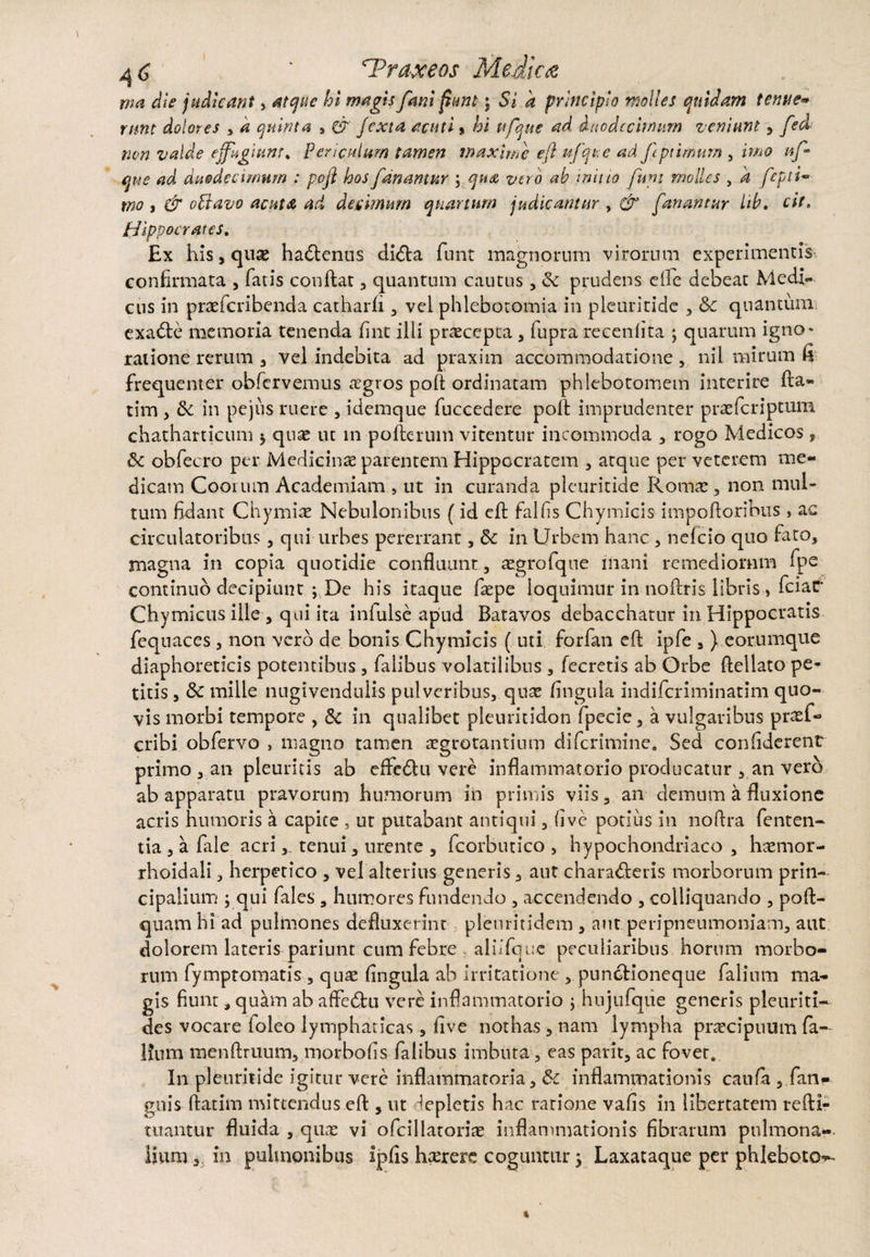 rna die judicant, atque hi magis fani fiunt; Si a principio molles quidam tenue* rmt dolores , a quinta , & /exta acuti» hi ttfque ad duodecimum veniunt , fed non valde effugium* Periculum tamen maxime eft u/qtse ad f ptimum , imo af que ad duodecimum : poft hos fanamur ; qua vero ab initio funi molles , k fepti- mo i & oVtavo acuta ad decimum quartum judicantur , & fanantur lib. cit. Hippocrates. Ex his, quae ha&enus di<fta funt magnorum virorum experimentis confirmata , fatis conflat , quantum cautus, & prudens efle debeat Medi¬ cus in praeferibenda catharfi , vel phlebotomia in pleuridde , &: quantum exadte memoria tenenda fine ilii praecepta , fupra recenfita ; quarum igno^ ratione rerum , vel indebita ad praxim accommodatione , nil mirum fi frequenter obferveimis aegros poli ordinatam phlebotomem interire fta« tim , & in pejiis ruere , idemque fuccedere poli imprudenter praeferiptum chathartieum * quae ut in pofterum vitentur incommoda , rogo Medicos, 6c obfecro per Medicinae parentem Hippocratem , atque per veterem me¬ dicam Coorum Academiam , ut in curanda pleuritide Romae, non mul¬ tum fidant Chymiae Nebulonibus (id eft falfis Chymicis impotioribus , ac circulatoribus , qui urbes pererrant, &c in Urbem hanc , nefeio quo fato, magna in copia quotidie confluunt, aegro fque mani remediorum fpe continuo decipiunt ; De his itaque fiepe loquimur in noftris libris , fciar Chymicus ille , qui ita infulse apud Batavos debacchatur in Hippocratis fequaces , non vero de bonis Chymicis ( uti forfan eft ipfe , ) eorumque diaphoreticis potentibus , falibus volatilibus , fecretis ab Orbe ftellato pe* titis, & mille nugivendulis pulveribus, quae fingula indiferiminatim quo¬ vis morbi tempore , & in qualibet pleuritidon fpecie, a vulgaribus praef- cribi obfervo , magno tamen aegrotantium diferimine. Sed confiderent primo, an pleuritis ab effe£lu vere inflammatorio producatur , an vero ab apparatu pravorum humorum in primis viis, an demum a fluxione acris humoris a capite , ut putabant antiqui, (ive potius in noftra fenten- tia , a fale acritenui, urente , fcorbutico , hypochondriaco , haemor- rhoidali, herpetico , vel alterius generis, aut eharadleris morborum prin¬ cipalium ; qui fales , humores fundendo , accendendo , colliquando , poft- quam hi ad pulmones defluxerint pleuritidem , aut peripneumoniam, aut dolorem lateris pariunt cum febre alhfque peculiaribus horum morbo¬ rum fympromatis , quae fingula ab irritatione , puncHoneque falium ma¬ gis fiunt, quam ab aftedhi vere inflammatorio ; hujufqiie generis pleuriti- des vocare (oleo lymphaticas, five nothas , nam lympha praecipuum fa- Ifnm raenftruum, morbo fis- falibus imbuta, eas parit, ac fovet. I11 pleuritide igitur vere inflammatoria, &c inflammationis canfa , fan- guis ftatim mittendus eft , ut lepletis hac ratione vafis in libertatem refti- mantur fluida , quae vi ofcillatoriae inflammationis fibrarum pulmona¬ lium , in pulmonibus ipfis htererc coguntur $ Laxataque per phleboto^-