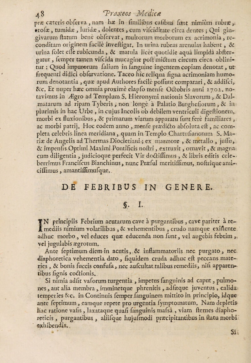 prae ceteris obferva , nam hx in (millibus cafibus fnnt nimium, rubra?,, trofe , tumidae , luridas, dolentes , cum vifciditate circa dentes ; Qui gin¬ givarum flatum bene obfervat, multorum morborum cx acrimonia , re¬ conditam originem facile invefligat. In urina rubras arenulas habent , Sc urina folet efle rubicunda, Sc matula licet quotidie aqua limpida abfler- gatur, femper tamen vifcida mucagine poft mi dium circum circa oblini» tur : Quod impurorum falium in (anguine ingentem copiam denotat, uc* frequenti didici obfervatione. Taceo hicreliq.ua figna acrimoniam humo¬ rum denotantia , qnx apud Authorcs facile poliunt comparari, Sc addifciV 3cc, Et nuper hasc omnia proxime elapfo menfe Odlobris anni 1702. no¬ tavimus in yEgro ad Templum S. Hieronymi nationis Slavorum Dal¬ matarum ad ripam Tyberis, non longe a Palatio Burghefiorum, Sc in plurimis in hac Urbe , in cujus Incolis ob debilem ventriculi digeftionein* morbi ex fluxionibus , Sc primarum viarum apparatu funt fere familiares , ac morbi patrij. Hoc eodem anno 3.menfe prasdidlo abfoluta efl , ac com¬ pleta celebris linea meridiana , .quam in Templo Chartufianor.mil S. Ma— lix de Angelis ad Thermas Diocletiani; ex marmore , Sc metallo , juftii,. Sc impenfis Optimi Maximi Pontificis noftri , extruxit, ornavit , Sc magna. cum diligentia , judicioque perfecit Vir do&iffimus , Sc libris editis cele¬ berrimus Francifcus Bianchinus, nunc Praefui meriti (fimus, noftri que ami¬ ci ffimus , amantiffiniufque,. DE FEBRIBUS IN GENERE,. • §. i- IN principiis Febrium acutarum cave a purgantibus , cave pariter a re» mediis nimium volatilibus ,& vehementibus , crudo namque exiflente. adhuc morbo , vel educes quas educenda non funt* vel augebis febrim , vel jugulabis aegrotum*. Ante feptimum diem in acutis,,Sc inflammatoriis nec purgato , nec diaphoretica vehementia dato ., (iquidem cruda adhuc eft peccans mate¬ ries , Sc bonis fuccis confufa, nec aufcultat talibus remediis, ni fi apparen¬ tibus fignis codlionis.. Si nimia adfit vaforum turgentia , impetus fanguinis ad caput, pulmo¬ nes , aut alia membra, imminetque phrenitis, adfitque juventus s calida temperies & c» in Continuis femper fangu i nem mittito in principio, idque ante feptimum, eamque repete pro urgentia fymptomatum. Nam depletis hac ratione vafis , laxataque quafi fanguinis rnafsa , viam flernes diapho¬ reticis, purgantibus , aliifque hujufmodi praecipitantibus in flatu morbi ««bibendis*,