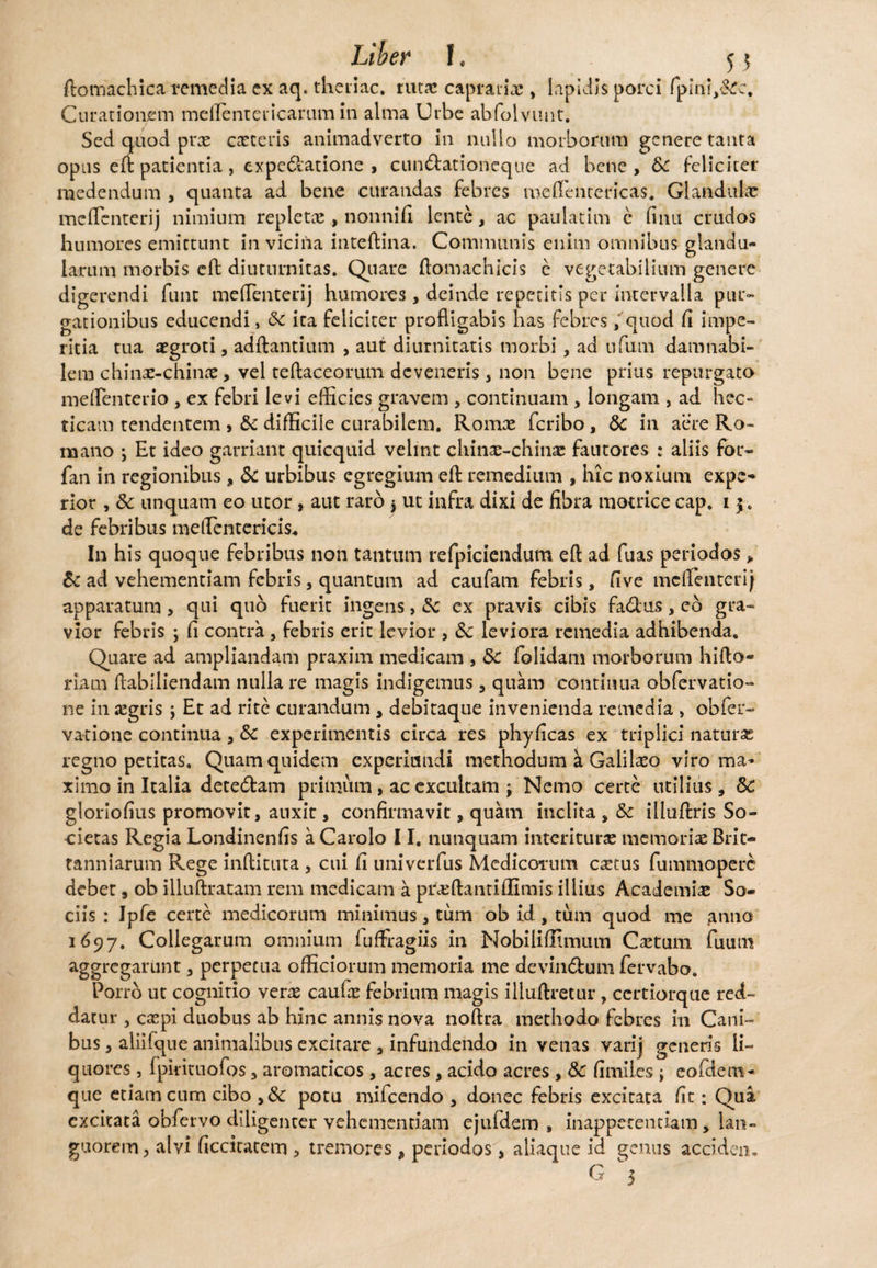 Liher l« 55 ftomachica remedia ex aq. theiiac. rura: capraria;, Iapidis porci fplnh&rc. Curationem meflenteiicarum in alma Urbe abfolvunt. Sed quod prx exteris animadverto in nullo morborum genere tanta opus eft patientia , expedlatione , cun&ationeque ad bene , &C feliciter medendum , quanta ad bene curandas febres meflentericas. Glandulx meflenterij nimium repletx , nonnifi lente, ac paulacim c finu crudos humores emittunt in vicina inteftina. Communis enim omnibus glandu¬ larum morbis eft diuturnitas. Quare ftomachicis e vegetabilium genere digerendi funt meflenterij humores, deinde repetitis per intervalla pur¬ gationibus educendi, Sc ita feliciter profligabis has febres , quod fi impe¬ ritia tua xgroti, aditantium , aut diurnitatis morbi, ad ufum damnabi¬ lem chinx-chinx, vel teftaceorum deveneris , non bene prius repurgato meflenterio , ex febri levi efficies gravem , continuam , longam , ad hec- ricam tendentem > Sc difficile curabilem. Romx feribo, Sc in aere Ro¬ mano ; Et ideo garriant quicquid velint chinx-chinx fautores : aliis for- fan in regionibus , & urbibus egregium eft remedium , hic noxium expe¬ rior , Sc unquam eo utor, aut raro $ ut infra dixi de fibra motrice cap. 15. de febribus meflentericis. In his quoque febribus non tantum refpiciendum eft ad fuas periodos > Sc ad vehementiam febris, quantum ad caufam febris, five meflenterij apparatum > qui quo fuerit ingens, Sc ex pravis cibis fa&us , eo gra¬ vior febris ; fi contra, febris erit levior , Sc leviora remedia adhibenda. Quare ad ampliandam praxim medicam , Sc folidam morborum hifto- riam ftabiliendam nulla re magis indigemus, quam continua obfervatio- ne in xgris ; Et ad rite curandum , debitaque invenienda remedia > obfer- vatione continua, Sc experimentis circa res phyficas ex triplici naturx regno petitas. Quam quidem experiutidi methodum k Galilxo viro ma¬ ximo in Italia detedlam primum, ac excultam j Nemo certe utilius, Sc gloriofius promovit, auxit, confirmavit, quam inclita , Sc illuftris So¬ cietas Regia Londinenfis a Carolo 11. nunquam interiturx memoriae Brit- tanniarum Rege inftituta , cui fi univerfus Medicorum extus fummoperc debet, ob illuftratam rem medicam a prxftantiflimis illius Academiae So¬ ciis : Ipfe certe medicorum minimus, tum ob id , tum quod me gnno 1697. Collegarum omnium fuffragiis in Nobilifiimum Cxtum fuum aggregarunt, perpetua officiorum memoria me devin&um fervabo. Porro ut cognitio verx caufx febrium magis illuftretur, ccrtiorque red¬ datur , expi duobus ab hinc annis nova noftra methodo febres in Cani¬ bus , aliilque animalibus excitare , infundendo in venas varij generis li¬ quores , fpkituofos 3 aromaticos, acres, acido acres , Sc fimlies j eofdem- que etiam cum cibo ,8c potu mifcendo , donec febris excitata fit: Qua excitata obfervo diligenter vehementiam ejufdem , inappetentiam , lan¬ guorem , alvi ficcitatem , tremores, periodos, aliaque id genus acciden. G ^5